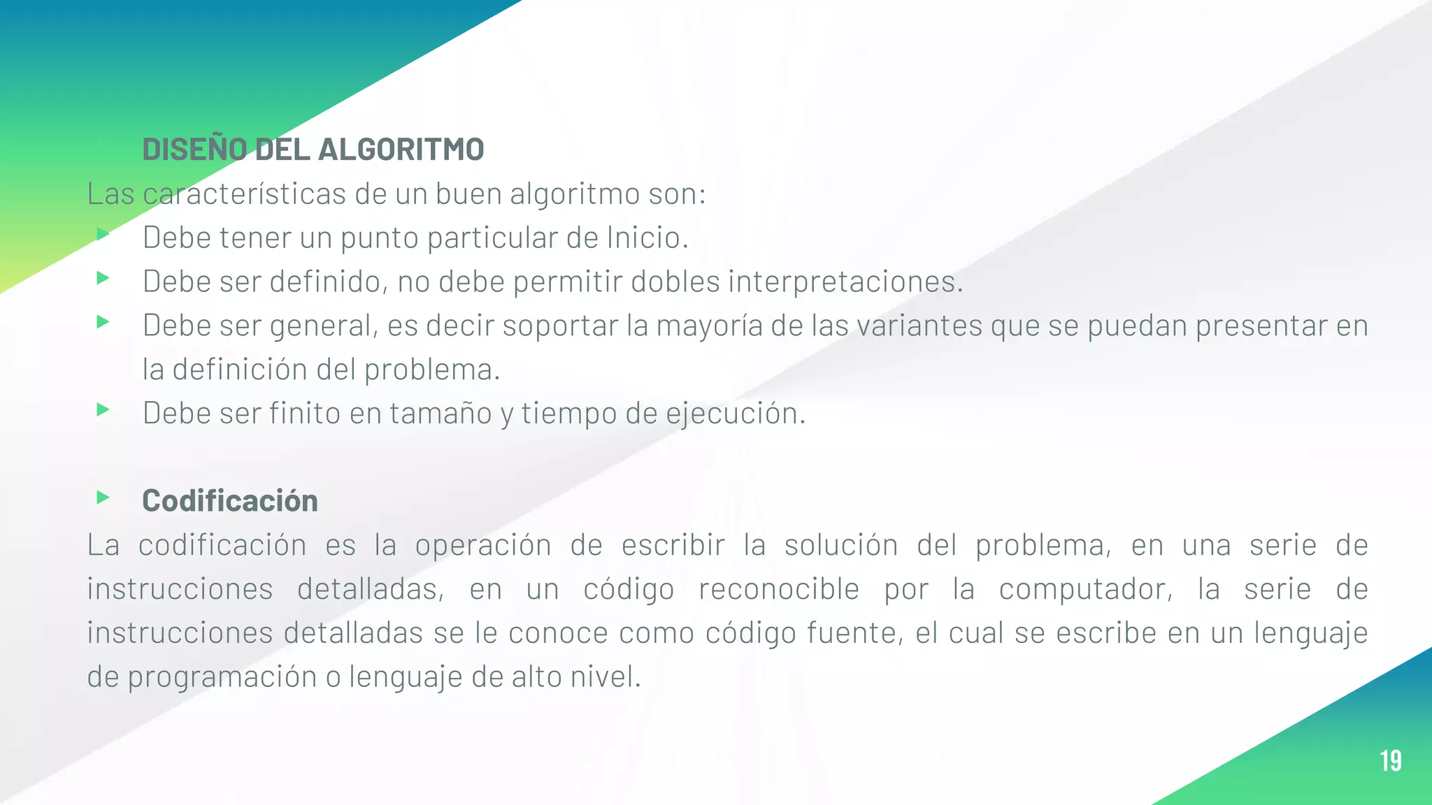 ▸ DISEÑO DEL ALGORITMO
Las características de un buen algoritmo son:
▸ Debe tener un punto particular de Inicio.
▸ Debe ser definido, no debe permitir dobles interpretaciones.
▸ Debe ser general, es decir soportar la mayoría de las variantes que se puedan presentar en
la definición del problema.
▸ Debe ser finito en tamaño y tiempo de ejecución.
▸ Codificación
La codificación es la operación de escribir la solución del problema, en una serie de
instrucciones detalladas, en un código reconocible por la computador, la serie de
instrucciones detalladas se le conoce como código fuente, el cual se escribe en un lenguaje
de programación o lenguaje de alto nivel.
19
 