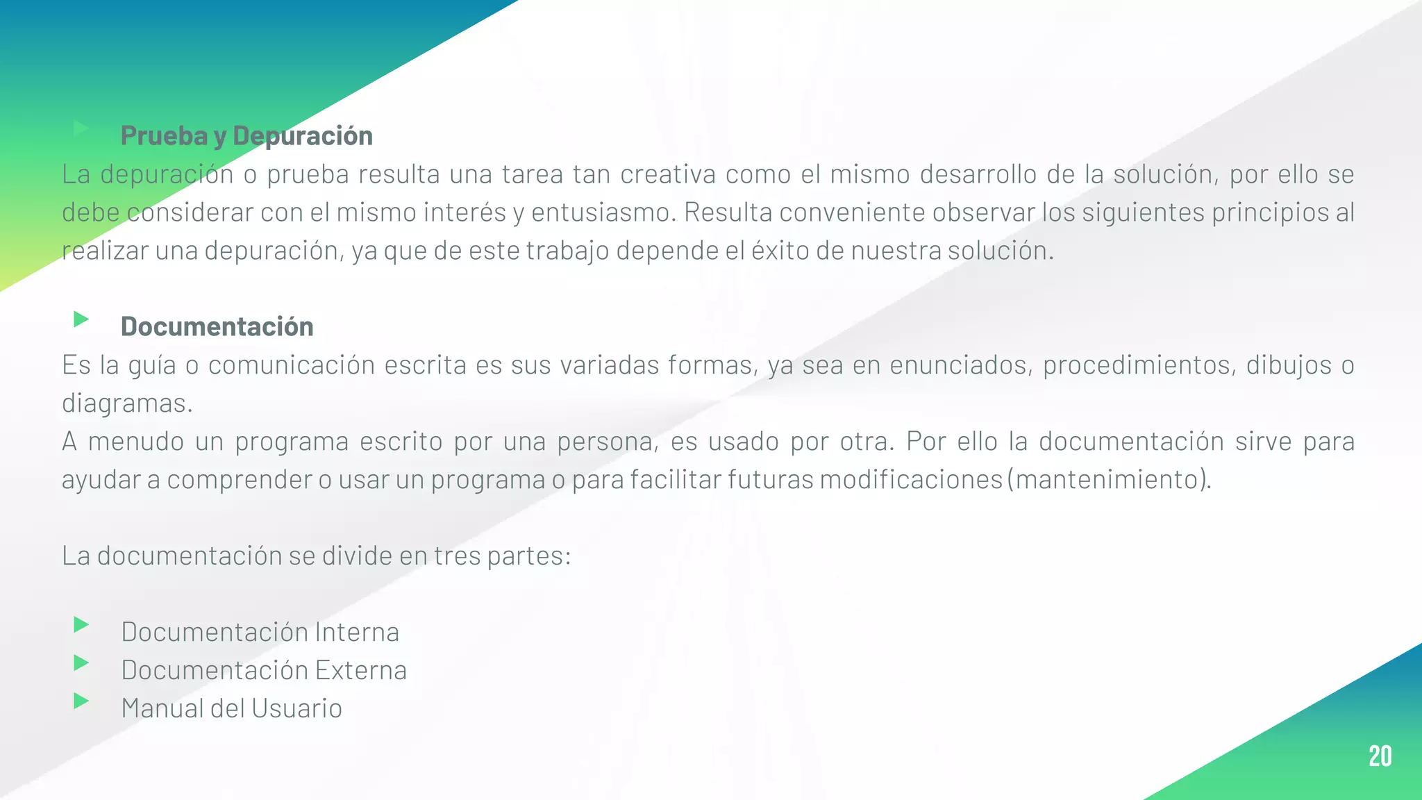 ▸ Prueba y Depuración
La depuración o prueba resulta una tarea tan creativa como el mismo desarrollo de la solución, por ello se
debe considerar con el mismo interés y entusiasmo. Resulta conveniente observar los siguientes principios al
realizar una depuración, ya que de este trabajo depende el éxito de nuestra solución.
▸ Documentación
Es la guía o comunicación escrita es sus variadas formas, ya sea en enunciados, procedimientos, dibujos o
diagramas.
A menudo un programa escrito por una persona, es usado por otra. Por ello la documentación sirve para
ayudar a comprender o usar un programa o para facilitar futuras modificaciones (mantenimiento).
La documentación se divide en tres partes:
▸ Documentación Interna
▸ Documentación Externa
▸ Manual del Usuario
20
 