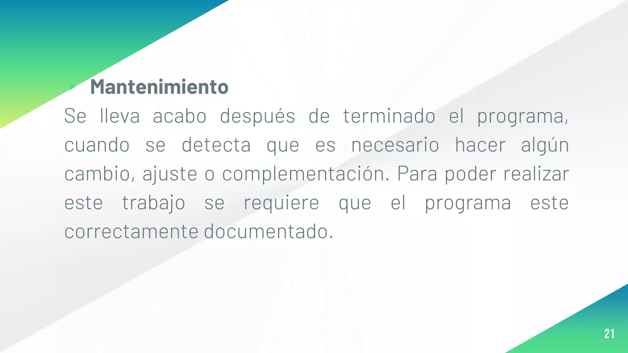 ▸ Mantenimiento
Se lleva acabo después de terminado el programa,
cuando se detecta que es necesario hacer algún
cambio, ajuste o complementación. Para poder realizar
este trabajo se requiere que el programa este
correctamente documentado.
21
 