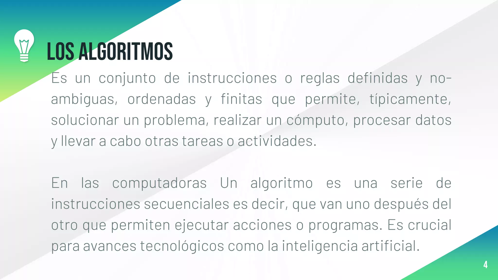 Los Algoritmos
Es un conjunto de instrucciones o reglas definidas y no-
ambiguas, ordenadas y finitas que permite, típicamente,
solucionar un problema, realizar un cómputo, procesar datos
y llevar a cabo otras tareas o actividades.
En las computadoras Un algoritmo es una serie de
instrucciones secuenciales es decir, que van uno después del
otro que permiten ejecutar acciones o programas. Es crucial
para avances tecnológicos como la inteligencia artificial.
4
 