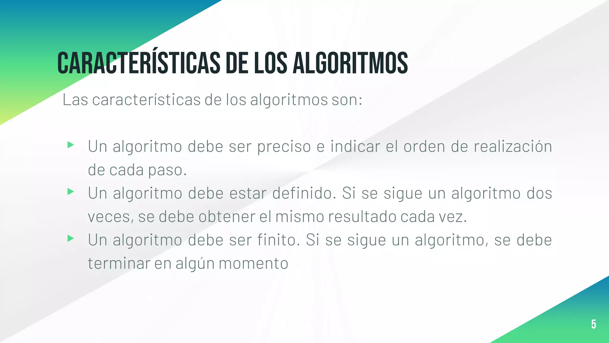 Característicasde los algoritmos
Las características de los algoritmos son:
▸ Un algoritmo debe ser preciso e indicar el orden de realización
de cada paso.
▸ Un algoritmo debe estar definido. Si se sigue un algoritmo dos
veces, se debe obtener el mismo resultado cada vez.
▸ Un algoritmo debe ser finito. Si se sigue un algoritmo, se debe
terminar en algún momento
5
 