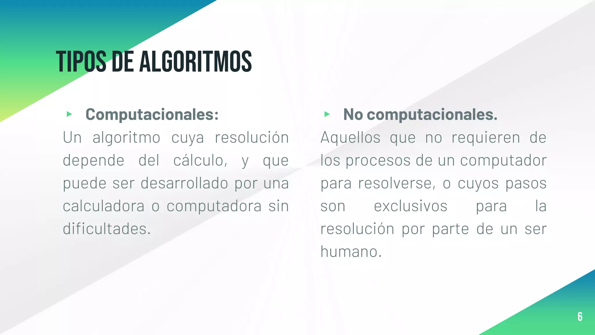 Tipos de algoritmos
▸ Computacionales:
Un algoritmo cuya resolución
depende del cálculo, y que
puede ser desarrollado por una
calculadora o computadora sin
dificultades.
▸ No computacionales.
Aquellos que no requieren de
los procesos de un computador
para resolverse, o cuyos pasos
son exclusivos para la
resolución por parte de un ser
humano.
6
 