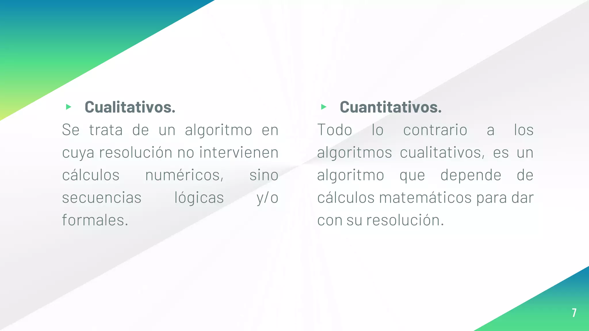 ▸ Cualitativos.
Se trata de un algoritmo en
cuya resolución no intervienen
cálculos numéricos, sino
secuencias lógicas y/o
formales.
▸ Cuantitativos.
Todo lo contrario a los
algoritmos cualitativos, es un
algoritmo que depende de
cálculos matemáticos para dar
con su resolución.
7
 