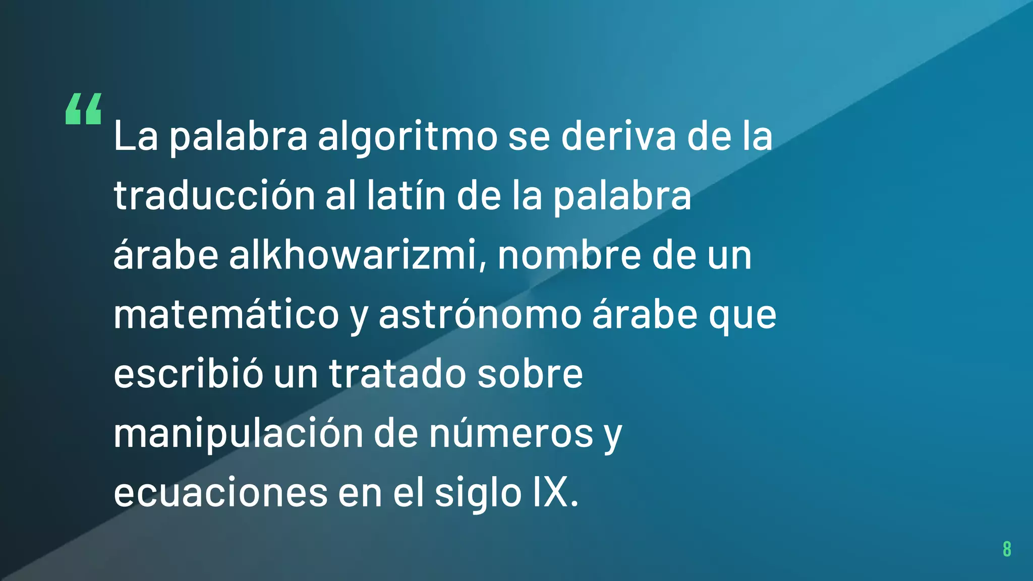 “La palabra algoritmo se deriva de la
traducción al latín de la palabra
árabe alkhowarizmi, nombre de un
matemático y astrónomo árabe que
escribió un tratado sobre
manipulación de números y
ecuaciones en el siglo IX.
8
 