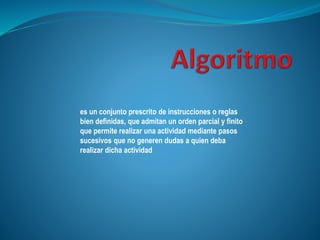 es un conjunto prescrito de instrucciones o reglas
bien definidas, que admitan un orden parcial y finito
que permite realizar una actividad mediante pasos
sucesivos que no generen dudas a quien deba
realizar dicha actividad
 