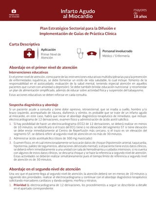 Plan Estratégico Sectorial para la Difusión e
Implementación de Guías de Práctica Clínica
Carta Descriptiva
Abordaje en el primer nivel de atención
Intervenciones educativas
En el primer nivel de atención, como parte de las intervenciones educativas multidisciplinarias para la prevención
de enfermedades isquémicas, se debe fomentar un estilo de vida saludable, lo cual incluye: fomento de la
responsabilidad en el autocuidado, evaluación de la salud mental, teniendo especial atención en aquellos
pacientes que cursen con ansiedad o depresión). Se debe también brindar educación nutricional y recomendar
un plan de alimentación simplificado, además de educar sobre actividad física y suspensión del tabaquismo.
Estas acciones educativas se deben reforzar en cada consulta.
Sospecha diagnóstica y abordaje
Si un paciente acude a consulta y tiene dolor opresivo, retroesternal, que se irradia a cuello, hombro y/o
brazo izquierdo, acompañado de náusea, diaforesis y vómito, es probable que se trate de un infarto agudo
al miocardio, en este caso, habrá que iniciar el abordaje diagnóstico-terapéutico de inmediato, que incluye:
electrocardiograma de 12 derivaciones, examen físico y administración de ácido acetil salicílico.
1. Si hay posibilidad de hacer un electrocardiograma (ECG) de 12 derivaciones, se deberá realizar en menos
de 10 minutos, se identificará si el trazo del ECG tiene o no elevación del segmento ST si tiene elevación
se debe enviar inmediatamente al Centro de Reperfusión más cercano, si el trazo es sin elevación del
segmento ST, se deberá referir al segundo nivel de atención en no más de 30 minutos.
2. Administrar ácido acetilsalicílico (dosis de 300 mg masticado).
3. Examen físico, en el cual intencionadamente se buscarán datos de choque (hipotensión arterial, taquicardia,
hipotermia, palidez de tegumentos, alteraciones del estado mental), si el paciente tiene estos datos clínicos,
se deberá referir inmediatamente a una unidad con sala de hemodinamia y cuidados intensivos; si no cuenta
con algunos de estos datos clínicos, se descarta choque y se hace la referencia a segundo nivel de atención.
Estas actividades se deberán realizar simultáneamente pues el tiempo límite de referencia a segundo nivel
de atención es de 30 minutos.
Abordaje en el segundo nivel de atención
Una vez que el paciente llega al segundo nivel de atención, la atención deberá ser en menos de 10 minutos y
siguiendo dos prioridades: realizar el electrocardiograma y continuar con el abordaje diagnóstico terapéutico
solicitando marcadores cardíacos y dando oxígeno, morfina y nitratos.
1. Prioridad 1: electrocardiograma de 12 derivaciones, los procedimientos a seguir se describirán a detalle
en el apartado correspondiente.
 