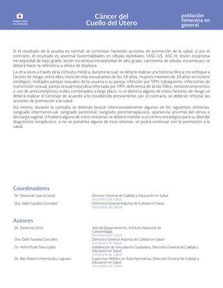 Cáncer del
Cuello del Útero
población
femenina en
general
Si el resultado de la prueba es normal, se continúan haciendo acciones de promoción de la salud, si por el
contrario, el resultado es anormal (anormalidades en células epiteliales, (ASC-US, ASC-H, lesión escamosa
intraepitelial de bajo grado, lesión escamosa intraepitelial de alto grado, carcinoma de células escamosas) se
deberá hacer la referencia a clínica de displasia.
La otra vía es a través de la consulta médica, durante la cual, se deberá realizar una historia clínica con enfoque a
facores de riesgo, entre ellos: inicio de vida sexual antes de los 18 años, mujeres menores de 30 años sin control
citológico, múltiples parejas sexuales de la usuaria o su pareja, infección por VPH, tabaquismo, infecciones de
transmisión sexual, pareja sexual masculina infectada por VPH, deficiencia de ácido fólico, inmunocompromiso
o uso de anticonceptivos orales combinados a largo plazo, si se detecta alguno de estos factores de riesgo se
deberá realizar el tamizaje de acuerdo a lo establecido previamente, por el contrario, se deberán reforzar las
acciones de promoción a la salud.
Así mismo, durante la consulta se deberán buscar intencionadamente algunos de los siguientes síntomas:
sangrado intermenstrual, sangrado postcoital, sangrado postmenopáusico, apariencia anormal del cérvix o
descarga vaginal, si hubiera alguno de estos síntomas se deberá mandar a un centro oncológico para su abordje
diagnóstico terapéutico, si no se presenta alguno de esto sítomas, se podrá continuar con la promoción a la
salud.
Coordinadores
Dr. Sebastián García Saisó Director General de Calidad y Educación en Salud
Secretaría de Salud
Dra. Odet Sarabia González Directora General Adjunta de Calidad en Salud
Secretaría de Salud
Autores
Dr. David Isla Ortíz Jefe de Departamento, Instituto Nacional de
Cancerología
Secretaría de Salud
Dra. Odet Sarabia González Directora General Adjunta de Calidad en Salud
Secretaría de Salud
Dr. Yefté Efraín Silva López Subdirector de Vinculación Ciudadana, Dirección General de Calidad y
Educación en Salud
Secretaría de Salud
Dr. Blas Roberto Hernández Lagunes Supervisor Médico en Área Normativa, Dirección General de Calidad y
Educacion en Salud
Secretaría de Salud
 