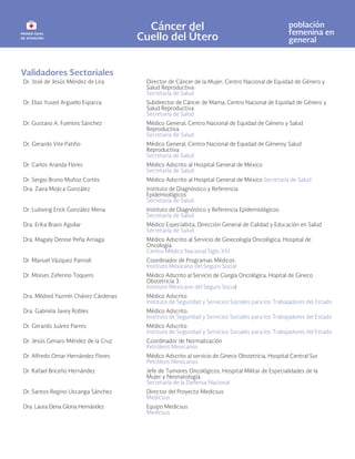 Cáncer del
Cuello del Útero
población
femenina en
general
Validadores Sectoriales
Dr. José de Jesús Méndez de Lira Director de Cáncer de la Mujer; Centro Nacional de Equidad de Género y
Salud Reproductiva
Secretaría de Salud
Dr. Elias Yused Arguello Esparza Subdirector de Cáncer de Mama; Centro Nacional de Equidad de Género y
Salud Reproductiva
Secretaría de Salud
Dr. Gustavo A. Fuentes Sánchez Médico General, Centro Nacional de Equidad de Género y Salud
Reproductiva
Secretaría de Salud
Dr. Gerardo Vite Patiño Médico General, Centro Nacional de Equidad de Géneroy Salud
Reproductiva
Secretaría de Salud
Dr. Carlos Aranda Flores Médico Adscrito al Hospital General de México
Secretaría de Salud
Dr. Sergio Bruno Muñoz Cortés Médico Adscrito al Hospital General de México Secretaría de Salud
Dra. Zaira Mojica González Instituto de Diagnóstico y Referencia
Epidemiológicos
Secretaría de Salud
Dr. Ludwing Erick González Mena Instituto de Diagnóstico y Referencia Epidemiológicos
Secretaría de Salud
Dra. Erika Bravo Aguilar Médico Especialista, Dirección General de Calidad y Educación en Salud
Secretaría de Salud
Dra. Magaly Denise Peña Arriaga Médico Adscrito al Servicio de Ginecología Oncológica, Hospital de
Oncología
Centro Médico Nacional Siglo XXI
Dr. Manuel Vázquez Parrodi Coordinador de Programas Médicos
Instituto Mexicano del Seguro Social
Dr. Moises Zeferino Toquero Médico Adscrito al Servicio de Ciurgía Oncológica, Hopital de Gineco
Obstetricia 3.
Instituto Mexicano del Seguro Social
Dra. Mildred Yazmín Chávez Cárdenas Médico Adscrito
Instituto de Seguridad y Servicios Sociales para los Trabajadores del Estado
Dra. Gabriela Javey Robles Médico Adscrito.
Instituto de Seguridad y Servicios Sociales para los Trabajadores del Estado
Dr. Gerardo Juárez Parres Médico Adscrito
Instituto de Seguridad y Servicios Sociales para los Trabajadores del Estado
Dr. Jesús Genaro Méndez de la Cruz Coordinador de Normalización
Petróleos Mexicanos
Dr. Alfredo Omar Hernández Flores Médico Adscrito al servicio de Gineco Obstetricia, Hospital Central Sur
Petróleos Mexicanos
Dr. Rafael Briceño Hernández Jefe de Tumores Oncológicos, Hospital Militar de Especialidades de la
Mujer y Neonatología.
Secretaría de la Defensa Nacional
Dr. Santos Regino Uscanga Sánchez Director del Proyecto Medicsus
Medicsus
Dra. Laura Elena Gloria Hernández Equipo Medicsus
Medicsus
 