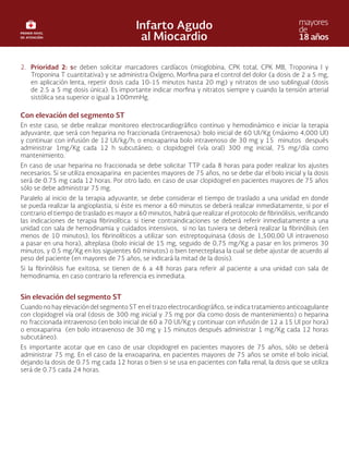 2. Prioridad 2: se deben solicitar marcadores cardíacos (mioglobina, CPK total, CPK MB, Troponina I y
Troponina T cuantitativa) y se administra Oxígeno, Morfina para el control del dolor (a dosis de 2 a 5 mg,
en aplicación lenta, repetir dosis cada 10-15 minutos hasta 20 mg) y nitratos de uso sublingual (dosis
de 2.5 a 5 mg dosis única). Es importante indicar morfina y nitratos siempre y cuando la tensión arterial
sistólica sea superior o igual a 100mmHg.
Con elevación del segmento ST
En este caso, se debe realizar monitoreo electrocardiográfico continuo y hemodinámico e iniciar la terapia
adyuvante, que será con heparina no fraccionada (intravenosa): bolo inicial de 60 UI/Kg (máximo 4,000 UI)
y continuar con infusión de 12 UI/kg/h; o enoxaparina bolo intravenoso de 30 mg y 15 minutos después
administrar 1mg/Kg cada 12 h subcutáneo; o clopidogrel (vía oral) 300 mg inicial, 75 mg/día como
mantenimiento.
En caso de usar heparina no fraccionada se debe solicitar TTP cada 8 horas para poder realizar los ajustes
necesarios. Si se utiliza enoxaparina en pacientes mayores de 75 años, no se debe dar el bolo inicial y la dosis
será de 0.75 mg cada 12 horas. Por otro lado, en caso de usar clopidogrel en pacientes mayores de 75 años
sólo se debe administrar 75 mg.
Paralelo al inicio de la terapia adyuvante, se debe considerar el tiempo de traslado a una unidad en donde
se pueda realizar la angioplastia, si éste es menor a 60 minutos se deberá realizar inmediatamente, si por el
contrario el tiempo de traslado es mayor a 60 minutos, habrá que realizar el protocolo de fibrinólisis, verificando
las indicaciones de terapia fibrinolítica: si tiene contraindicaciones se deberá referir inmediatamente a una
unidad con sala de hemodinamia y cuidados intensivos, si no las tuviera se deberá realizar la fibrinólisis (en
menos de 10 minutos), los fibrinolíticos a utilizar son: estreptoquinasa (dosis de 1,500,00 UI intravenoso
a pasar en una hora), alteplasa (bolo inicial de 15 mg, seguido de 0,75 mg/Kg a pasar en los primeros 30
minutos, y 0.5 mg/Kg en los siguientes 60 minutos) o bien tenecteplasa la cual se debe ajustar de acuerdo al
peso del paciente (en mayores de 75 años, se indicará la mitad de la dosis).
Si la fibrinólisis fue exitosa, se tienen de 6 a 48 horas para referir al paciente a una unidad con sala de
hemodinamia, en caso contrario la referencia es inmediata.
Sin elevación del segmento ST
Cuando no hay elevación del segmento ST en el trazo electrocardiográfico, se indica tratamiento anticoagulante
con clopidogrel vía oral (dosis de 300 mg inicial y 75 mg por día como dosis de mantenimiento) o heparina
no fraccionada intravenoso (en bolo inicial de 60 a 70 UI/Kg y continuar con infusión de 12 a 15 UI por hora)
o enoxaparina (en bolo intravenoso de 30 mg y 15 minutos después administrar 1 mg/Kg cada 12 horas
subcutáneo).
Es importante acotar que en caso de usar clopidogrel en pacientes mayores de 75 años, sólo se deberá
administrar 75 mg. En el caso de la enxoaparina, en pacientes mayores de 75 años se omite el bolo inicial,
dejando la dosis de 0.75 mg cada 12 horas o bien si se usa en pacientes con falla renal, la dosis que se utiliza
será de 0.75 cada 24 horas.
 