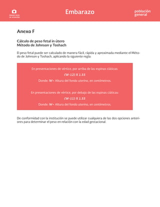 Embarazo población
general
Anexo F
Cálculo de peso fetal in útero
Método de Johnson y Toshach
El peso fetal puede ser calculado de manera fácil, rápida y aproximada mediante el Méto-
do de Johnson y Toshach, aplicando la siguiente regla:
En presentaciones de vértice, por arriba de las espinas ciáticas:
(W-12) X 1.55
Donde: W= Altura del fondo uterino, en centímetros.
En presentaciones de vértice, por debajo de las espinas ciáticas:
(W-11) X 1.55
Donde: W= Altura del fondo uterino, en centímetros.
De conformidad con la institución se puede utilizar cualquiera de las dos opciones anteri-
ores para determinar el peso en relación con la edad gestacional.
 