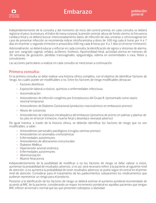 Embarazo población
general
Independientemente de la consulta y del momento de inicio del control prental, en cada consulta se deberá
registrar el peso, la estatura, el índice de masa corporal, la presión arterial, altura de fondo uterino, la frecuencia
cardíaca fetal y se deberá buscar intencionadamente datos de infección de vías urinarias o cérvicovaginal (en
caso de presentar infección se recomienda indicar nitrofurantoína a dosis de 100 mg cada 6 horas por 4 a 7
días en el primer y segundo trimestre o amoxicilina 500 mg cada 8 horas por 4 a 7 días en el tercer trimestre).
Adicionalmente, se deberá educar y reforzar en cada consulta, la identificación de signos y síntomas de alarma,
que son: sangrado vaginal, cefalea, acúfenos, fosfenos, hipomotilidad fetal, actividad uterina en menores de
36 semanas de gestación, pérdidas transvaginales, epigastralgia, edema en extremidades o cara, fiebre y
convulsiones.
Las acciones particulares a realizar en cada consulta se mencionan a continuación.
Primera consulta:
En la primera consulta se debe realizar una historia clínica completa, con el objetivo de identificar factores de
riesgo, los cuales puede ser modificables o no. Entre los factores de riesgo modificables destacan:
• Factores dietéticos
• Exposición laboral a tóxicos, químicos o enfermedades infecciosas
• Automedicación
• Antecedentes de infección congénita por Estreptococo del Grupo B. (presentado como sepsis
neontal temprana)
• Antecedentes de Diabetes Gestacional (productos macrosómicos en embarazos previos)
• Abuso de sustancias
• Antecedentes de colestasis intrahepática del embarazo (presencia de prúrito en palmas y plantas de
los pies en el tercer trimestre, muerte fetal o desenlace neonatal adverso)
De igual manera, a través de la historia clínica, se deberán identificar los factores de riesgo que no son
modificables, a saber:
• Antecedentes personales patológicos (cirugías uterinas previas)
• Antecedentes en anomalías cromosómicas
• Enfermedades autoinmunes
• Antecedentes de alteraciones estructurales
• Diabetes Mellitus
• Hipertensión arterial sistémica
• Enfermedades autoinmunes
• Aloinmunización
• Muerte fetal previa
Independientemente de la posibilidad de modificar o no los factores de riesgo se debe valorar si estos,
aumentan la probabilidad de resultados adversos, si es así, será necesario referir a la paciente al siguiente nivel
de atención, si no aumenta la probabilidad de tener resultados adversos se podrá seguir el control en el primer
nivel de atención. Considerar para el tratamiento de los padecimientos subyacentes los medicamentos que
pudieran representar un riesgo para el producto.
Posterior a la idetificación de los factores de riesgo se deberá estimar el aumento ponderal recomendado de
acuerdo al IMC de la paciente, considerando un mayor incremento ponderal en aquellas pacientes que tengan
IMC inferior al normal o normal que las que presenten sobrepeso u obesidad.
 