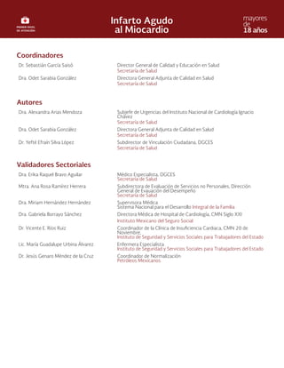 Coordinadores
Dr. Sebastián García Saisó Director General de Calidad y Educación en Salud
Secretaría de Salud
Dra. Odet Sarabia González Directora General Adjunta de Calidad en Salud
Secretaría de Salud
Autores
Dra. Alexandra Arias Mendoza Subjefe de Urgencias del Instituto Nacional de Cardiología Ignacio
Chávez
Secretaría de Salud
Dra. Odet Sarabia González Directora General Adjunta de Calidad en Salud
Secretaría de Salud
Dr. Yefté Efraín Silva López Subdirector de Vinculación Ciudadana, DGCES
Secretaría de Salud
Validadores Sectoriales
Dra. Erika Raquel Bravo Aguilar Médico Especialista, DGCES
Secretaría de Salud
Mtra. Ana Rosa Ramírez Herrera Subdirectora de Evaluación de Servicios no Personales, Dirección
General de Evauación del Desempeño
Secretaría de Salud
Dra. Miriam Hernández Hernández Supervisora Médica
Sistema Nacional para el Desarrollo Integral de la Familia
Dra. Gabriela Borrayo Sánchez Directora Médica de Hospital de Cardiología, CMN Siglo XXI
Instituto Mexicano del Seguro Social
Dr. Vicente E. Ríos Ruiz Coordinador de la Clínica de Insuficiencia Cardiaca, CMN 20 de
Noviembre,
Instituto de Seguridad y Servicios Sociales para Trabajadores del Estado
Lic. María Guadalupe Urbina Álvarez Enfermera Especialista
Instituto de Seguridad y Servicios Sociales para Trabajadores del Estado
Dr. Jesús Genaro Méndez de la Cruz Coordinador de Normalización
Petróleos Mexicanos
 