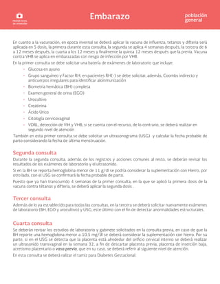 Embarazo población
general
En cuanto a la vacunación, en epoca invernal se deberá aplicar la vacuna de influenza; tetanos y difteria será
aplicada en 5 dosis, la primera durante esta consulta, la segunda se aplica 4 semanas después, la tercera de 6
a 12 meses después, la cuarta a los 12 meses y finalmente la quinta 12 meses después que la previa. Vacuna
contra VHB se aplica en embarazadas con riesgo de infección por VHB.
En la primer consulta se debe solicitar una batería de exámenes de laboratorio que incluye:
• Glucosa en ayuno
• Grupo sanguíneo y Factor RH, en pacientes RH(-) se debe solicitar, además, Coombs indirecto y
anticuerpos irregulares para identificar aloinmunización
• Biometría hemática (BH) completa
• Examen general de orina (EGO)
• Urocultivo
• Creatinina
• Ácido Úrico
• Citología cervicovaginal
• VDRL, detección de VIH y VHB, si se cuenta con el recurso, de lo contrario, se deberá realizar en
segundo nivel de atención
También en esta primer consulta se debe solicitar un ultrasonograma (USG) y calcular la fecha probable de
parto considerando la fecha de última menstruación.
Segunda consulta
Durante la segunda consulta, además de los registros y acciones comunes al resto, se deberán revisar los
resultados de los exámenes de laboratorio y el ultrasonido.
Si en la BH se reporta hemoglobina menor de 11 g/dl se podría considerar la suplementación con Hierro, por
otro lado, con el USG se confirmará la fecha probable de parto.
Puesto que ya han transcurrido 4 semanas de la primer consulta, en la que se aplicó la primera dosis de la
vacuna contra tétanos y difteria, se deberá aplicar la segunda dosis .
Tercer consulta
Además de lo ya estrablecido para todas las consultas, en la tercera se deberá solicitar nuevamente exámenes
de laboratorio (BH, EGO y urocultivo) y USG, este último con el fin de detectar anormalidades estructurales.
Cuarta consulta
Se deberán revisar los estudios de laboratorio y gabinete solicitados en la consulta previa, en caso de que la
BH reporte una hemoglobina menor a 10.5 mg/dl se deberá considerar la suplementación con hierro. Por su
parte, si en el USG se detecta que la placenta está alrededor del orificio cervical interno se deberá realizar
un ultrasonido transvaginal en la semana 32, a fin de descartar placenta previa, placenta de inserción baja,
acretismo placentario o vasa previa, que en su caso, se deberá referir al siguiente nivel de atención.
En esta consulta se deberá ralizar el tamiz para Diabetes Gestacional.
 