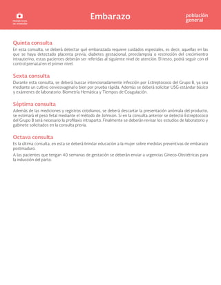 Embarazo población
general
Quinta consulta
En esta consulta, se deberá detectar qué embarazada requiere cuidados especiales, es decir, aquellas en las
que se haya detectado placenta previa, diabetes gestacional, preeclampsia o restricción del crecimientro
intrauterino, estas pacientes deberán ser referidas al siguiente nivel de atención. El resto, podrá seguir con el
control prenatal en el primer nivel.
Sexta consulta
Durante esta consulta, se deberá buscar intencionadamente infección por Estreptococo del Grupo B, ya sea
mediante un cultivo cervicovaginal o bien por prueba rápida. Además se deberá solicitar USG estándar básico
y exámenes de laboratorio: Biometría Hemática y Tiempos de Coagulación.
Séptima consulta
Además de las mediciones y registros cotidianos, se deberá descartar la presentación anómala del producto,
se estimará el peso fetal mediante el método de Johnson. Si en la consulta anterior se detectó Estreptococo
del Grupo B será necesario la profilaxis intraparto. Finalmente se deberán revisar los estudios de laboratorio y
gabinete solicitados en la consulta previa.
Octava consulta
Es la última consulta, en esta se deberá brindar educación a la mujer sobre medidas preventivas de embarazo
postmaduro.
A las pacientes que tengan 40 semanas de gestación se deberán enviar a urgencias Gíneco-Obstétricas para
la inducción del parto.
 