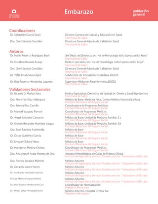 Embarazo población
general
Coordinadores
Dr. Sebastián García Saisó Director General de Calidad y Educación en Salud
Secretaría de Salud
Dra. Odet Sarabia González Directora General Adjunta de Calidad en Salud
Secretaría de Salud
Autores
Dr. Mario Roberto Rodríguez Bosh Jefe Depto. de Obstetricia, Inst. Nal. de Perinatología Isidro Espinosa de los Reyes”
Secretaría de Salud
Dr. Osvaldo Miranda Araujo Médico Especialista, Inst. Nal. de Perinatología Isidro Espinosa de los Reyes”
Secretaría de Salud
Dra. Odet Sarabia González Directora General Adjunta de Calidad en Salud
Secretaría de Salud
Dr. Yefté Efraín Silva López Subdirector de Vinculación Ciudadana, DGCES
Secretaría de Salud
Dr. Blas Roberto Hernández Lagunes Supervisor Médico en Área Normativa,DGCES
Secretaría de Salud
Validadores Sectoriales
Dr. Ricardo D. Muñoz Soto Médico Especialista, Centro Nal. de Equidad de Género y Salud Reproductiva
Secretaría de Salud
Dra. Mary Flor Díaz Velázquez Médico de Base, Medicina Fetal, Centro Médico Nacional La Raza
Instituto Mexicano del Seguro Social
Dra. Brenda Ríos Castillo Coordinadora de Programas Médicos
Instituto Mexicano del Seguro Social
Dr. Manuel Vázquez Parrodi Coordinador de Programas Médicos
Instituto Mexicano del Seguro Social
Dr. Ángel Bañuelos Camacho Médico de Base, Unidad de Medicina Familiar 31
Instituto Mexicano del Seguro Social
Dr. Romel Alexander Martínez Vargas Médico de Base, Unidad de Medicina Familiar 38
Instituto Mexicano del Seguro Social
Dra. Ruth Ramírez Fuentevilla Médico de Base
Instituto Mexicano del Seguro Social
Dr. Óscar Gutiérrez García Médico de Base
Instituto Mexicano del Seguro Social
Dr. Enrique Chávez Nieto Médico de Base
Instituto Mexicano del Seguro Social
Dr. Humberto Medina Chávez Coordinador de Programas Médicos
Instituto Mexicano del Seguro Social
Dra. Ana Araceli Ayala Montes de Oca Asesora Metodológica de Guías de Práctca Clínica
Instituto de Seguridad y Servicios Sociales para los Trabajadores del Estado
Dra. Patricia Loranca Moreno Médico Adscrito
Instituto de Seguridad y Servicios Sociales para los Trabajadores del Estado
Dr. Gerardo Juárez Parres Médico Adscrito
Instituto de Seguridad y Servicios Sociales para los Trabajadores del Estado
Dr. José Bacilio Hernández Sánchez Médico Adscrito
Instituto de Seguridad y Servicios Sociales para los Trabajadores del Estado
Dr. Luis Alberto Vázquez Ramírez Médico Adscrito
Instituto de Seguridad y Servicios Sociales para los Trabajadores del Estado
Dr. Jesús Genaro Méndez de la Cruz Coordinador de Normalización
Petróleos Mexicanos
Dr. Alfredo Omar Hernández Flores Médico Adscrito, Hospital Central Sur
Petróleos Mexicanos
 