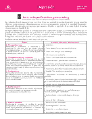 Depresión población
general
Escala de Depresión de Montgomery-Asberg
Versión validada en español de la escala de Montgomery-Asberg Depression Raiting Scale (MADRS).
La evaluación debería basarse en una entrevista clínica que va desde preguntas de carácter general sobre los
síntomas hasta preguntas más detalladas que permiten una evaluación precisa de la gravedad. El evaluador
debe decidir si la valoración corresponde a las respuestas definidas en los niveles de la escala (0, 2, 4, 6) o a las
situaciones entre ellas (1, 3, 5).
Es importante recordar que sólo en contadas ocasiones se encuentra a algún/a paciente deprimido/ a que no
puede ser valorado/a dentro de los apartados de la escala. Si no se pueden obtener respuestas precisas del
paciente, debe usarse cualquier dato relevante, así como la información procedente de otras fuentes como
base para la valoración, de acuerdo con la práctica clínica habitual.
Por favor marque la casilla adecuada para cada apartado.
Ítems Criterios operativos de valoración
1. Tristeza observada
Representa el abatimiento, la melancolía y la
desesperación (algo más que una simple tristeza
normal pasajera) que se refleja en la manera de hablar,
la expresión facial y la postura. Evalúe el grado de
incapacidad para animarse.
0. Sin tristeza
1.
2. Parece decaído/a pero se anima sin dificultad
3.
4. Parece triste la mayor parte del tiempo
5.
6. Extremadamente abatido/a
2. Tristeza declarada por el paciente
Representa un estado de ánimo depresivo que se
siente, sin tener en cuenta si se refleja en la apariencia
o no. Incluye tristeza, abatimiento o el sentimiento de
que no hay esperanza y nada ni nadie puede ayudarle.
Evalúe de acuerdo con la intensidad, la duración y la
medida en que el estado de ánimo se ve influido por los
acontecimientos.
0. Tristeza esporádica según las circunsatancias
1.
2. Triste o decaido/a, pero se anima sin dificultad
3.
4. Sentimientos generalizados de tristeza o melancolía. El estado
de ánimo todavía se ve influido por circunstancias externas
5.
6. Abatimiento, desdicha o tristeza continuada o invariable
3. Tensión interna
Representa sentimientos de mal estar mal definido,
irritabilidad, confusión interna y tensión mental hasta
llegar al pánico, terror o angustia. Evalúe de acuerdo
con la intensidad, frecuencia, duración y la medida en
que se busca consuelo.
0. Apacible. Sólo tensión interna pasajera
1.
2. Sentimientos ocasionales de nerviosismo y malestar
indefinido
3.
4. Sentimiento continuo de tensión interna o pánico intermitente
que el sujeto sólo puede dominar con alguna dificultad
5.
6. Terror o angustia tenaz. Pánico irresisitible
4. Sueño reducido
Representa la reducción de la duración o profundidad
del sueño comparada con las pautas normales
del sujeto cuando se encuentra bien.
0. Duerme como siempre
1.
2. Ligera dificultad para dormirse o sueño ligeramente
reducudo, sueño ligero o perturbado
3.
4. Sueño reducido o interrumpido durante al menos
2 h
5.
6. Menos de 2 o 3 h de sueño
5. Apetito reducido
Representa la sensación de pérdida de apetito
comparada con el que tiene cuando se encuentra bien.
Evalúe según la pérdida del deseo por la comida o la
necesidad de forzarse a si mismo/a para comer.
0. Apetito normal o aumentado
1.
2. Apetito ligeramente reducido
3.
4. Sin apetito. La comida es insipida
5.
6. Necesita persuasión para comer algo
 