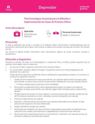 Depresión población
general
Plan Estratégico Sectorial para la Difusión e
Implementación de Guías de Práctica Clínica
Carta Descriptiva
Prevención
A toda la población que acuda a consulta se le deberán ralizar intervenciones multidisciplinarias para la
prevención y promoción de la salud, como mínimo se deberá recomendar caminata de al menos 30 minutos
por día.
Así mismo se deberá brindar información sobre alimentación, higiene de sueño, estresores sociales y
pasatiempos.
Detección y diagnóstico
Durante la consulta, con base en el interrogatorio y exploración física, el médico podría sospechar que el
paciente tienen algún trastorno depresivo:
a. En caso de no haber sospecha, continuará con la consulta médica.
b. En caso de haber sospecha, deberá investigar si el paciente cuenta con criterios diagnósticos de
depresión, los cuales son:
Estado de ánimo depresivo o pérdida de interes o pérdida de la capacidad para el placer y/o al menos 5
o más de los siguientes síntomas:
1. Estado de ánimo depresivo la mayor parte del día, casi cada día según lo indica el propio sujeto
(por ejemplo: se siente triste o vacío) o la observación realizada por otros (por ejemplo: llanto).
• En niños y adolescentes se presenta como irritabilidad.
2. Disminución acusada del interés o de la capacidad para el placer en todas o casi todas las
actividades, la mayor parte del día, casi cada día, (según refiere el propio sujeto u observan los
demás).
3. Pérdida importante de peso sin hacer régimen o aumento de peso (por ejemplo, cambio de más
del 5% del peso corporal en un mes), o pérdida o aumento del apetito casi cada día.
4. Insomnio o hipersomnia casi cada día.
5. Agitación o enlentecimiento psicomotores casi cada día (observable por los demás, no sólo
sensación de inquietud o de estar enlentecido).
6. Fatiga o pérdida de energía casi cada día.
7. Sentimiento de inutilidad o de culpa excesivos o inapropiados (que pueden ser delirantes) casi
cada día (no los simples autorreproches o culpabilidad por el hecho de estar enfermo).
8. Disminución de la capacidad para pensar o concentrarse, o indecisión, casi cada día (ya sea una
atribución subjetiva o una observación ajena).
 