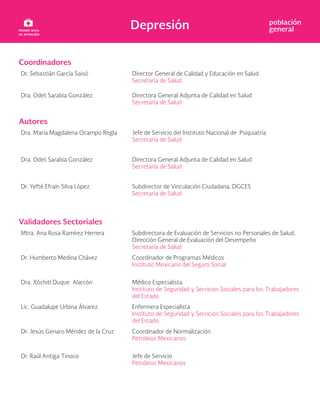 Depresión población
general
Coordinadores
Dr. Sebastián García Saisó Director General de Calidad y Educación en Salud
Secretaría de Salud
Dra. Odet Sarabia González Directora General Adjunta de Calidad en Salud
Secretaría de Salud
Autores
Dra. María Magdalena Ocampo Regla Jefe de Servicio del Instituto Nacional de Psiquiatría
Secretaría de Salud
Dra. Odet Sarabia González Directora General Adjunta de Calidad en Salud
Secretaría de Salud
Dr. Yefté Efraín Silva López Subdirector de Vinculación Ciudadana, DGCES
Secretaría de Salud
Validadores Sectoriales
Mtra. Ana Rosa Ramírez Herrera Subdirectora de Evaluación de Servicios no Personales de Salud,
Dirección General de Evaluación del Desempeño
Secretaría de Salud
Dr. Humberto Medina Chávez Coordinador de Programas Médicos
Instituto Mexicano del Seguro Social
Dra. Xóchitl Duque Alarcón Médico Especialista
Instituto de Seguridad y Servicios Sociales para los Trabajadores
del Estado
Lic. Guadalupe Urbina Álvarez Enfermera Especialista
Instituto de Seguridad y Servicios Sociales para los Trabajadores
del Estado
Dr. Jesús Genaro Méndez de la Cruz Coordinador de Normalización
Petróleos Mexicanos
Dr. Raúl Antiga Tinoco Jefe de Servicio
Petróleos Mexicanos
 