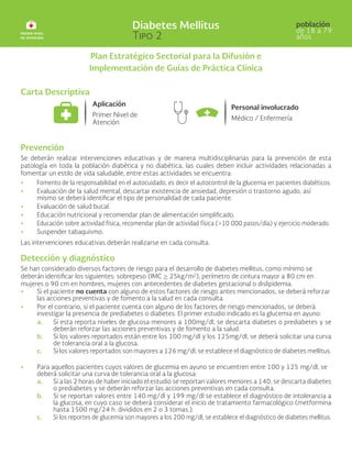 Plan Estratégico Sectorial para la Difusión e
Implementación de Guías de Práctica Clínica
Carta Descriptiva
Prevención
Se deberán realizar intervenciones educativas y de manera multidisciplinarias para la prevención de esta
patología en toda la población diabética y no diabética, las cuales deben incluir actividades relacionadas a
fomentar un estilo de vida saludable, entre estas actividades se encuentra:
• 	 Fomento de la responsabilidad en el autocuidado, es decir el autocontrol de la glucemia en pacientes diabéticos.
• 	Evaluación de la salud mental, descartar existencia de ansiedad, depresión o trastorno agudo, así
mismo se deberá identificar el tipo de personalidad de cada paciente.
• 	Evaluación de salud bucal.
• 	Educación nutricional y recomendar plan de alimentación simplificado.
• 	 Educación sobre actividad física, recomendar plan de actividad física (>10 000 pasos/día) y ejercicio moderado.
• 	Suspender tabaquismo.
Las intervenciones educativas deberán realizarse en cada consulta.
Detección y diagnóstico
Se han considerado diversos factores de riesgo para el desarrollo de diabetes mellitus, como mínimo se
deberán identificar los siguientes: sobrepeso (IMC > 25kg/m2
), perímetro de cintura mayor a 80 cm en
mujeres o 90 cm en hombres, mujeres con antecedentes de diabetes gestacional o dislipidemia.
• 	Si el paciente no cuenta con alguno de estos factores de riesgo antes mencionados, se deberá reforzar
las acciones preventivas y de fomento a la salud en cada consulta.
• 	Por el contrario, si el paciente cuenta con alguno de los factores de riesgo mencionados, se deberá
investigar la presencia de prediabetes o diabetes. El primer estudio indicado es la glucemia en ayuno:
a. Si esta reporta niveles de glucosa menores a 100mg/dl, se descarta diabetes o prediabetes y se
deberán reforzar las acciones preventivas y de fomento a la salud.
b. Si los valores reportados están entre los 100 mg/dl y los 125mg/dl, se deberá solicitar una curva
de tolerancia oral a la glucosa.
c. Si los valores reportados son mayores a 126 mg/dl, se establece el diagnóstico de diabetes mellitus.
• 	Para aquellos pacientes cuyos valores de glucemia en ayuno se encuentren entre 100 y 125 mg/dl, se
deberá solicitar una curva de tolerancia oral a la glucosa:
a. Si a las 2 horas de haber iniciado el estudio se reportan valores menores a 140, se descarta diabetes
o prediabetes y se deberán reforzar las acciones preventivas en cada consulta.
b. Si se reportan valores entre 140 mg/dl y 199 mg/dl se establece el diagnóstico de intolerancia a
la glucosa, en cuyo caso se deberá considerar el inicio de tratamiento farmacológico (metformina
hasta 1500 mg/24 h. divididos en 2 o 3 tomas.).
c. Si los reportes de glucemia son mayores a los 200 mg/dl, se establece el diagnóstico de diabetes mellitus.
 