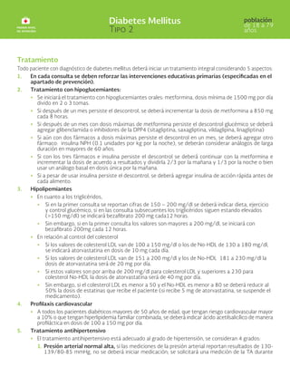Tratamiento
Todo paciente con diagnóstico de diabetes mellitus deberá iniciar un tratamiento integral considerando 5 aspectos:
1. En cada consulta se deben reforzar las intervenciones educativas primarias (especificadas en el
apartado de prevención).
2. Tratamiento con hipoglucemiantes:
• Se iniciará el tratamiento con hipoglucemiantes orales: metformina, dosis mínima de 1500 mg por día
divido en 2 o 3 tomas.
• Si después de un mes persiste el descontrol, se deberá incrementar la dosis de metformina a 850 mg
cada 8 horas.
• Si después de un mes con dosis máximas de metformina persiste el descontrol glucémico se deberá
agregar glibenclamida o inhibidores de la DPP4 (sitagliptina, saxagliptina, vildaglipina, linagliptina)
• Si aún con dos fármacos a dosis máximas persiste el descontrol en un mes, se deberá agregar otro
fármaco: insulina NPH (0.1 unidades por kg por la noche), se deberán considerar análogos de larga
duración en mayores de 60 años.
• Si con los tres fármacos e insulina persiste el descontrol se deberá continuar con la metformina e
incrementar la dosis de acuerdo a resultados y dividirla 2/3 por la mañana y 1/3 por la noche o bien
usar un análogo basal en dosis única por la mañana.
• Si a pesar de usar insulina persiste el descontrol, se deberá agregar insulina de acción rápida antes de
cada alimento.
3. Hipolipemiantes
• En cuanto a los triglicéridos,
• 	
Si en la primer consulta se reportan cifras de 150 – 200 mg/dl se deberá indicar dieta, ejercicio
y control glucémico, si en las consulta subsecuentes los triglicéridos siguen estando elevados
(>150 mg/dl) se indicará bezafibrato 200 mg cada12 horas.
• 	
Sin embargo, si en la primer consulta los valores son mayores a 200 mg/dl, se iniciará con
bezafibrato 200mg cada 12 horas.
• En relación al control del colesterol
• 	
Si los valores de colesterol LDL van de 100 a 150 mg/dl o los de No-HDL de 130 a 180 mg/dl,
se indicará atorvastatina en dosis de 10 mg cada día.
• 	
Si los valores de colesterol LDL van de 151 a 200 mg/dl y los de No-HDL 181 a 230 mg/dl la
dosis de atorvastatina será de 20 mg por día.
• 	
Si estos valores son por arriba de 200 mg/dl para colesterol LDL y superiores a 230 para
colesterol No-HDL la dosis de atorvastatina será de 40 mg por día.
• 	
Sin embargo, si el colesterol LDL es menor a 50 y el No-HDL es menor a 80 se deberá reducir al
50% la dosis de estatinas que recibe el paciente (si recibe 5 mg de atorvastatina, se suspende el
medicamento).
4. Profilaxis cardiovascular
• A todos los pacientes diabéticos mayores de 50 años de edad, que tengan riesgo cardiovascular mayor
a 10% o que tengan hiperlipidemia familiar combinada, se deberá indicar ácido acetilsalicílico de manera
profiláctica en dosis de 100 a 150 mg por día.
5. Tratamiento antihipertensivo
• El tratamiento antihipertensivo está adecuado al grado de hipertensión, se consideran 4 grados:
1. Presión arterial normal alta, si las mediciones de la presión arterial reportan resultados de 130-
139/80-85 mmHg, no se deberá iniciar medicación; se solicitará una medición de la TA durante
 