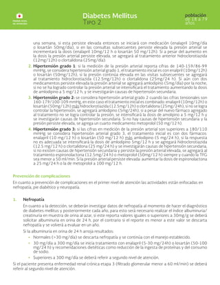 una semana, si esta persiste elevada entonces se iniciará con medicación (enalapril 10mg/día
o losartán 50mg/día), si en las consultas subsecuentes persiste elevada la presión arterial se
incrementará la dosis (enalapril 10mg/12 h o losartán 50 mg/12h). Si a pesar del aumento en
la dosis la presión arterial persiste elevada, se agregará al tratamiento anterior hidroclorotiazida
(12mg/12h) o clortalidona (25mg/día).
2. Hipertensión grado 1: si la medición de la presión arterial reporta cifras de 140-159/86-99
mmHg, se considera hipertensión arterial grado 1, el tratamiento inicial es con enalpril (10mg/12h)
o losartán (50mg/12h), si la presión continúa elevada en las visitas subsecuentes se agregará
al tratamiento hidroclorotiazida (12.5mg/12h) o clortalidona (25mg/24 h). Si aún con dos
medicamentos persiste elevada la presión arterial se agregará amlodipino (5mg/día) por la noche,
si no se ha logrado controlar la presión arterial se intensificará el tratamiento aumentando la dosis
de amlodipino a 5 mg/12 h, y se investigarán causas de hipertensión secundaria.
3. Hipertensión grado 2: se considera hipertensión arterial grado 2 cuando las cifras tensionales son
160-179/100-109 mmHg, en este caso el tratamiento inicial es combinado: enalapril (10mg/12h) o
losartán (50mg/12h) más hidroclorotiazida (12.5mg/12h) o clortalidona (25mg/24h), si no se logra
controlar la hipertensión, se agregará amlodipino (5mg/24h), si a pesar del nuevo fármaco agregado
al tratamiento no se logra controlar la presión, se intensificará la dosis de amolipino a 5 mg/12 h y
se investigarán causas de hipertensión secundaria. Si no hay causas de hipertensión secundaria y la
presión persiste elevada, se agrega un cuarto medicamento metoprolol (50 mg/12 h).
4. Hipertensión grado 3: si las cifras en medición de la presión arterial son superiores a 180/110
mmHg se considera hipertensión arterial grado 3, el tratamiento inicial es con dos fármacos:
enalapril (10 mg/12 h) o losartán (50 mg/12 h) más amlodipino (5 mg/24 h), si la respuesta
no es adecuada se intensificará la dosis de amlodipino 5mg/12 h y se agregará hidroclorotiazida
(12.5 mg/12 h) o clortalidona (25 mg/24 h) y se investigarán causas de hipertensión secundaria,
si no existen causas de hipertensión secundaria y persiste la presión arterial elevada, se agregará al
tratamiento espironolactona (12.5mg/24 h) o metoprolol (50mg/12 h) siempre y cuando la TFG
sea menor a 50 ml/min. Si la presión arterial persiste elevada: aumentar la dosis de espironolactona
a 25 mg/24 h o la de metoprolol a 100 mg/12 h.
Prevención de complicaciones
En cuanto a prevención de complicaciones en el primer nivel de atención las actividades están enfocadas en
nefropatía, pie diabético y neuropatía.
1. Nefropatía
En cuanto a la detección, se deberán investigar datos de nefropatía al momento de hacer el diagnóstico
de diabetes mellitus y posteriormente cada año, para esto será necesario realizar el índice albuminuria/
creatinuria en muestra de orina al azar, si este reporta valores iguales o superiores a 30mg/g se deberá
solicitar albuminuria en orina de 24 h, por el contrario si el reporte es menor a este valor se descarta
nefropatía y se volverá a evaluar en un año.
Si la albuminuria en orina de 24 h arroja resultados:
• Normales (>30 mg/día) se descarta nefropatía y se continúa con el manejo establecido.
• 30 mg/día a 300 mg/día se inicia tratamiento con enalapril (5-30 mg/24h) o losartán (50-100
mg/24 h) y recomendaciones dietéticas como reducción de la ingesta de proteínas y del consumo
de sodio.
• Superiores a 300 mg/día se deberá referir a segundo nivel de atención.
Si el paciente presenta enfermedad renal crónica etapa 3 (filtrado glomerular menor a 60 ml/min) se deberá
referir al segundo nivel de atención.
 