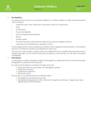 2. Pie diabético.
La evaluación de los pies en los pacientes diabéticos se deberá realizar en cada consulta durante la
cual se evaluará:
• Estado de la piel: color, hidratación, infecciones micóticas o bacterianas
• Uñas
• Temperatura
• Fisuras interdigitales
• Zonas de hiperqueratosis plantar
• Edema
• Llenado capilar
• Presencia de pulsos: tibial posterior, pedio dorsal, peroneo, poplíteo, femoral
• Evaluación con monofilamento y diapasón 128 Hz
Si existe alguna lesión o úlcera sospechosa se deberá referir a segundo nivel de atención, si no existieran
lesiones se continúa la consulta y la evaluación en cada visita.
Así mismo en cada consulta, se debe verificar el cumplimiento de las medidas de prevención primaria:
calzado adecuado, uso de crema humectante en plantas y dorso del pie, uso de talco en espacios
interdigitales.
3. Neuropatía:
La neuropatía se deberá investigar mediante interrogatorio y exploración física al momento de hacer
el diagnóstico y posteriormente cada año.
En cuanto al interrogatorio se deberá investigar acerca de:
1. Dolor tipo ardoroso o quemante con hiperalgesia, alodinia
2. Predominio nocturno
3. Localización anatómica
4. Disfunción eréctil
Por su parte, en la exploración física se deberá evaluar:
1. Sensibilidad al monofilamento de 10g
2. Sensibilidad al diapasón de 128 Hz (normal 10 segundos, disminuye 1 segundo por cada
década a partir de los 40 años)
 