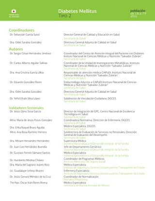 Coordinadores
Dr. Sebastián García Saisó Director General de Calidad y Educación en Salud
Secretaría de Salud
Dra. Odet Sarabia González Directora General Adjunta de Calidad en Salud
Secretaría de Salud
Autores
Dr. Sergio César Hernández Jiménez Coordinador del Centro de Atención Integral del Paciente con Diabetes
Insituto Nacional de Ciencias Médicas y Nutrición “Salvador Zubirán”
Secretaría de Salud
Dr. Carlos Alberto Aguilar Salinas Coordinador de la Unidad de Investigaciones Metabólicas, Instituto
Nacional de Ciencias Médicas y Nutrición “Salvador Zubirán”
Secretaría de Salud
Dra. Ana Cristina García Ulloa Responsable de atención médica CAIPaDi, Instituto Nacional de
Ciencias Médicas y Nutrición “Salvador Zubirán”
Secretaría de Salud
Dr. Eduardo González Flores Endocrinólogo Adscrito a CAIPaDi Instituto Nacional de Ciencias
Médicas y Nutrición “Salvador Zubirán”
Secretaría de Salud
Dra. Odet Sarabia González Directora General Adjunta de Calidad en Salud
Secretaría de Salud
Dr. Yefté Efraín Silva López Subdirector de Vinculación Ciudadana, DGCES
Secretaría de Salud
Validadores Sectoriales
Dr. Jesús Ojino Sosa García Director de integración de GPC, Centro Nacional de Excelencia
Tecnológica en Salud
Secretaría de Salud
Mtra. María de Jesús Posos González Coordinadora Normativa, Dirección de Enfermería, DGCES
Secretaría de Salud
Dra. Erika Raquel Bravo Aguilar
Médico Especialista, DGCES
Secretaría de Salud
Mtra. Ana Rosa Ramírez Herrera Subdirectora de Evaluación de Servicios no Personales, Dirección
General de Evaluación del Desempeño
Secretaría de Salud
Dra. Miriam Hernández Hernández Supervisora Médica
Sistema Nacional para el Desarrollo Integral de la Familia
Dr. Juan Luis Hernández Buendía Jefe de Departamento Geriátrico
Sistema Nacional para el Desarrollo Integral de la Familia
Dr. Gustavo Fermín Sámano Santos Médico Especialista
Sistema Nacional para el Desarrollo Integral de la Familia
Dr. Humberto Medina Chávez
Coordinador de Programas Médicos
Instituto Mexicano del Seguro Social
Dra. María del Sagrario Juárez Rico Médico Especialista
Instituto de Seguridad y Servicios Sociales para los Trabajadores del Estado
Lic. Guadalupe Urbina Álvarez Enfermera Especialista
Instituto de Seguridad y Servicios Sociales para los Trabajadores del Estado
Dr. Jesús Genaro Méndez de la Cruz Coordinador de Normalización
Petróleos Mexicanos
Tte Nav. Oscar Iván Flores Rivera Médico Especialista
Secretaría de Marina Armada de México
 