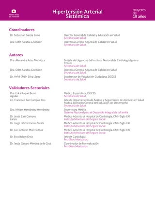 Coordinadores
Dr. Sebastián García Saisó Director General de Calidad y Educación en Salud
Secretaría de Salud
Dra. Odet Sarabia González Directora General Adjunta de Calidad en Salud
Secretaría de Salud
Autores
Dra. Alexandra Arias Mendoza Subjefe de Urgencias del Instituto Nacional de Cardiología Ignacio
Chávez
Secretaría de Salud
Dra. Odet Sarabia González Directora General Adjunta de Calidad en Salud
Secretaría de Salud
Dr. Yefté Efraín Silva López Subdirector de Vinculación Ciudadana, DGCES
Secretaría de Salud
Validadores Sectoriales
Dra. Erika Raquel Bravo
Aguilar
Médico Especialista, DGCES
Secretaría de Salud
Lic. Francisco Yair Campos Ríos Jefe de Departamento de Análisis y Seguimiento de Acciones en Salud
Pública, Dirección General de Evaluación del Desempeño
Secretaría de Salud
Dra. Miriam Hernández Hernández Supervisora Médica
Sistema Nacional para el Desarrollo Integral de la Familia
Dr. Jesús Zain Campos
Larios
Médico Adscrito al Hospital de Cardiología, CMN Siglo XXI
Instituto Mexicano del Seguro Social
Dr. Jorge Héctor Genis Zárate Médico Adscrito al Hospital de Cardiología, CMN Siglo XXI
Instituto Mexicano del Seguro Social
Dr. Luis Antonio Moreno Ruiz Médico Adscrito al Hospital de Cardiología, CMN Siglo XXI
Instituto Mexicano del Seguro Social
Dr. Eros Balam Ortiz Jefe de Cardiología
Petróleos Mexicanos
Dr. Jesús Genaro Méndez de la Cruz Coordinador de Normalización
Petróleos Mexicanos
 