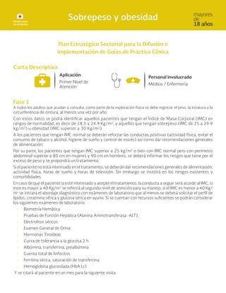 Plan Estratégico Sectorial para la Difusión e
Implementación de Guías de Práctica Clínica
Carta Descriptiva
Fase 1
A todos los adultos que acudan a consulta, como parte de la exploración física se debe registrar el peso, la estatura y la
circunferencia de cintura, al menos una vez por año.
Con estos datos se podrá identificar aquellos pacientes que tengan el Índice de Masa Corporal (IMC) en
rangos de normalidad, es decir de 18.5 a 24.9 Kg/m2
, y aquellos que tengan sobrepeso (IMC de 25 a 29.9
kg/m2
) u obesidad (IMC superior a 30 Kg/m2
).
A los pacientes que tengan IMC normal se deberán reforzar las conductas positivas (actividad física, evitar el
consumo de tabaco y alcohol, higiene de sueño y control de estrés) así como dar recomendaciones generales
de alimentación.
Por su parte, los pacientes que tengan IMC superior a 25 kg/m2 o bien con IMC normal pero con perímetro
abdominal superior a 80 cm en mujeres y 90 cm en hombres, se deberá informar los riesgos que tiene por el
exceso de peso y se propondrá un tratamiento.
Si el paciente no está interesado en el tratamiento, se deberán dar recomendaciones generales de alimentación,
actividad física, horas de sueño y horas de televisión. Sin embargo se insistirá en los riesgos existentes y
comorbilidades.
En caso de que el paciente si esté interesado y acepte el tratamiento, la conducta a seguir será acorde al IMC, si
este es mayor a 40 Kg/m2
se referirá al segundo nivel de atención para su manejo, si el IMC es menor a 40 Kg/
m2
se iniciará el abordaje diagnóstico con exámenes de laboratorio que al menos se deberá solicitar el perfil de
lípidos, creatinina sérica y glucosa sérica en ayuno. Si se cuentan con recursos suficientes se podrán considerar
los siguientes exámenes de laboratorio:
• Biometría Hemática
• Pruebas de Función Hepática (Alanina Aminotransferasa -ALT)
• Electrolitos séricos
• Examen General de Orina
• Hormonas Tiroideas
• Curva de tolerancia a la glucosa 2 h
• Albúmina, transferrina, prealbúmina
• Cuenta total de linfocitos
• Ferritina sérica, saturación de transferrina
• Hemoglobina glucosilada (HbA1c)
Y se citará al paciente en un mes para la siguiente visita.
 