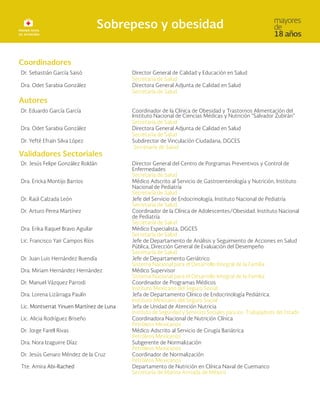 Coordinadores
Dr. Sebastián García Saisó Director General de Calidad y Educación en Salud
Secretaría de Salud
Dra. Odet Sarabia González Directora General Adjunta de Calidad en Salud
Secretaría de Salud
Autores
Dr. Eduardo García García Coordinador de la Clínica de Obesidad y Trastornos Alimentación del
Instituto Nacional de Ciencias Médicas y Nutrición “Salvador Zubirán”
Secretaría de Salud
Dra. Odet Sarabia González Directora General Adjunta de Calidad en Salud
Secretaría de Salud
Dr. Yefté Efraín Silva López Subdirector de Vinculación Ciudadana, DGCES
Secretaría de Salud
Validadores Sectoriales
Dr. Jesús Felipe González Roldán Director General del Centro de Porgramas Preventivos y Control de
Enfermedades
Secretaría de Salud
Dra. Ericka Montijo Barrios Médico Adscrito al Servicio de Gastroenterología y Nutrición, Instituto
Nacional de Pediatría
Secretaría de Salud
Dr. Raúl Calzada León Jefe del Servicio de Endocrinología, Instituto Nacional de Pediatría
Secretaría de Salud
Dr. Arturo Perea Martínez Coordinador de la Clínica de Adolescentes/Obesidad. Instituto Nacional
de Pediatría
Secretaría de Salud
Dra. Erika Raquel Bravo Aguilar Médico Especialista, DGCES
Secretaría de Salud
Lic. Francisco Yair Campos Ríos Jefe de Departamento de Análisis y Seguimiento de Acciones en Salud
Pública, Dirección General de Evaluación del Desempeño
Secretaría de Salud
Dr. Juan Luis Hernández Buendía Jefe de Departamento Geriátrico
Sistema Nacional para el Desarrollo Integral de la Familia
Dra. Miriam Hernández Hernández Médico Supervisor
Sistema Nacional para el Desarrollo Integral de la Familia
Dr. Manuel Vázquez Parrodi Coordinador de Programas Médicos
Instituto Mexicano del Seguro Social
Dra. Lorena Lizárraga Paulín Jefa de Departamento Clínico de Endocrinología Pediátrica.
Instituto Mexicano del Seguro Social
Lic. Montserrat Yinuen Martínez de Luna Jefa de Unidad de Atención Nutricia
Instituto de Seguridad y Servicios Sociales para los Trabajadores del Estado
Lic. Alicia Rodríguez Briseño Coordinadora Nacional de Nutrición Clínica
Petróleos Mexicanos
Dr. Jorge Farell Rivas Médico Adscrito al Servicio de Cirugía Bariátrica
Petróleos Mexicanos
Dra. Nora Izaguirre Díaz Subgerente de Normalización
Petróleos Mexicanos
Dr. Jesús Genaro Méndez de la Cruz Coordinador de Normalización
Petróleos Mexicanos
Tte. Amira Abi-Rached Departamento de Nutrición en Clínica Naval de Cuemanco
Secretaría de Marina Armada de México
 
