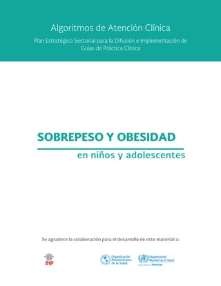 Se agradece la colaboración para el desarrollo de este material a:
SOBREPESO Y OBESIDAD
en niños y adolescentes
Algoritmos de Atención Clínica
Plan Estratégico Sectorial para la Difusión e Implementación de
Guías de Práctica Clínica
 