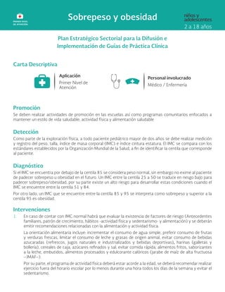 Plan Estratégico Sectorial para la Difusión e
Implementación de Guías de Práctica Clínica
Carta Descriptiva
Promoción
Se deben realizar actividades de promoción en las escuelas así como programas comunitarios enfocados a
mantener un estilo de vida saludable, actividad física y alimentación saludable
Detección
Como parte de la exploración física, a todo paciente pediátrico mayor de dos años se debe realizar medición
y registro del peso, talla, índice de masa corporal (IMC) e índice cintura estatura. El IMC se compara con los
estándares establecidos por la Organización Mundial de la Salud, a fin de identificar la centila que corresponde
al paciente.
Diagnóstico
Si el IMC se encuentra por debajo de la centila 85 se considera peso normal, sin embargo no exime al paciente
de padecer sobrepeso u obesidad en el futuro. Un IMC entre la centila 25 a 50 se traduce en riesgo bajo para
padecer sobrepeso/obesidad, por su parte existe un alto riesgo para desarrollar estas condiciones cuando el
IMC se encuentre entre la centila 51 y 84.
Por otro lado, un IMC que se encuentre entre la centila 85 y 95 se interpreta como sobrepeso y superior a la
centila 95 es obesidad.
Intervenciones
1. En caso de contar con IMC normal habrá que evaluar la existencia de factores de riesgo (Antecedentes
familiares, patrón de crecimiento, hábitos -actividad física y sedentarismo- y alimentación) y se deberán
emitir recomendaciones relacionadas con la alimentación y actividad física.
La orientación alimentaria incluye: incrementar el consumo de agua simple, preferir consumo de frutas
y verduras frescas, limitar el consumo de leche y grasas de origen animal, evitar consumo de bebidas
azucaradas (refrescos, jugos naturales e industrializados y bebidas deportivas), harinas (galletas y
bollería), cereales de caja, azúcares refinados y sal; evitar comida rápida, alimentos fritos, saborizantes
a la leche, embutidos, alimentos procesados y edulcorante calóricos (jarabe de maíz de alta fructuosa
–JMAF–).
Por su parte, el programa de actividad física deberá estar acorde a la edad, se deberá recomendar realizar
ejercicio fuera del horario escolar por lo menos durante una hora todos los días de la semana y evitar el
sedentarismo.
 