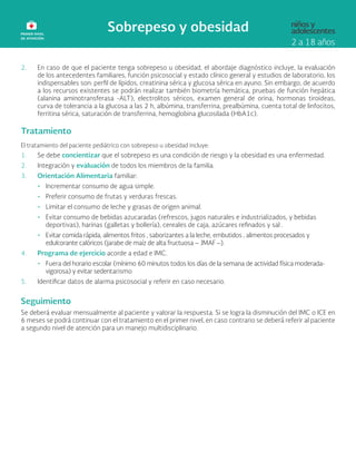 2. En caso de que el paciente tenga sobrepeso u obesidad, el abordaje diagnóstico incluye, la evaluación
de los antecedentes familiares, función psicosocial y estado clínico general y estudios de laboratorio, los
indispensables son: perfil de lípidos, creatinina sérica y glucosa sérica en ayuno. Sin embargo, de acuerdo
a los recursos existentes se podrán realizar también biometría hemática, pruebas de función hepática
(alanina aminotransferasa -ALT), electrolitos séricos, examen general de orina, hormonas tiroideas,
curva de tolerancia a la glucosa a las 2 h, albúmina, transferrina, prealbúmina, cuenta total de linfocitos,
ferritina sérica, saturación de transferrina, hemoglobina glucosilada (HbA1c).
Tratamiento
El tratamiento del paciente pediátrico con sobrepeso u obesidad incluye:
1. Se debe concientizar que el sobrepeso es una condición de riesgo y la obesidad es una enfermedad.
2. Integración y evaluación de todos los miembros de la familia.
3. Orientación Alimentaria familiar:
• Incrementar consumo de agua simple.
• Preferir consumo de frutas y verduras frescas.
• Limitar el consumo de leche y grasas de origen animal.
• Evitar consumo de bebidas azucaradas (refrescos, jugos naturales e industrializados, y bebidas
deportivas), harinas (galletas y bollería), cereales de caja, azúcares refinados y sal .
• Evitar comida rápida, alimentos fritos , saborizantes a la leche, embutidos , alimentos procesados y
edulcorante calóricos (jarabe de maíz de alta fructuosa – JMAF –).
4. Programa de ejercicio acorde a edad e IMC.
• Fuera del horario escolar (mínimo 60 minutos todos los días de la semana de actividad física moderada-
vigorosa) y evitar sedentarismo
5. Identificar datos de alarma psicosocial y referir en caso necesario.
Seguimiento
Se deberá evaluar mensualmente al paciente y valorar la respuesta. Si se logra la disminución del IMC o ICE en
6 meses se podrá continuar con el tratamiento en el primer nivel, en caso contrario se deberá referir al paciente
a segundo nivel de atención para un manejo multidisciplinario.
 