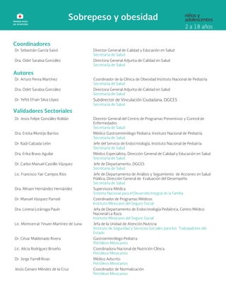 Coordinadores
Dr. Sebastián García Saisó Director General de Calidad y Educación en Salud
Secretaría de Salud
Dra. Odet Sarabia González Directora General Adjunta de Calidad en Salud
Secretaría de Salud
Autores
Dr. Arturo Perea Martínez Coordinador de la Clínica de Obesidad Instituto Nacional de Pediatría
Secretaría de Salud
Dra. Odet Sarabia González Directora General Adjunta de Calidad en Salud
Secretaría de Salud
Dr. Yefté Efraín Silva López Subdirector de Vinculación Ciudadana, DGCES
Secretaría de Salud
Validadores Sectoriales
Dr. Jesús Felipe González Roldán Director General del Centro de Programas Preventivos y Control de
Enfermedades
Secretaría de Salud
Dra. Ericka Montijo Barrios Médico Gastroenterólogo Pediatra, Instituto Nacional de Pediatría
Secretaría de Salud
Dr. Raúl Calzada León Jefe del Servicio de Endocrinología, Instituto Nacional de Pediatría
Secretaría de Salud
Dra. Erika Bravo Aguilar Médico Especialista, Dirección General de Calidad y Educación en Salud
Secretaría de Salud
Dr. Carlos Manuel Castillo Vázquez Jefe de Departamento, DGCES
Secretaría de Salud
Lic. Francisco Yair Campos Ríos Jefe de Departamento de Análisis y Seguimiento de Acciones en Salud
Pública, Dirección General de Evaluación del Desempeño
Secretaría de Salud
Dra. Miriam Hernández Hernández Supervisora Médica
Sistema Nacional para el Desarrollo Integral de la Familia
Dr. Manuel Vázquez Parrodi Coordinador de Programas Médicos
Instituto Mexicano del Seguro Social
Dra. Lorena Lizárraga Pauín Jefa de Departamento de Endocrinología Pediátrica, Centro Médico
Nacional La Raza
Instituto Mexicano del Seguro Social
Lic. Montserrat Yinuen Martínez de Luna Jefa de la Unidad de Atención Nutricia
Instituto de Seguridad y Servicios Sociales para los Trabajadores del
Estado
Dr. César Maldonado Rivera Gastroenterólogo Pediatra
Petróleos Mexicanos
Lic. Alicia Rodríguez Briseño Coordinadora Nacional de Nutrición Clínica
Petróleos Mexicanos
Dr. Jorge Farrell Rivas Médico Adscrito
Petróleos Mexicanos
Jesús Genaro Méndez de la Cruz Coordinador de Normalización
Petróleos Mexicanos
 