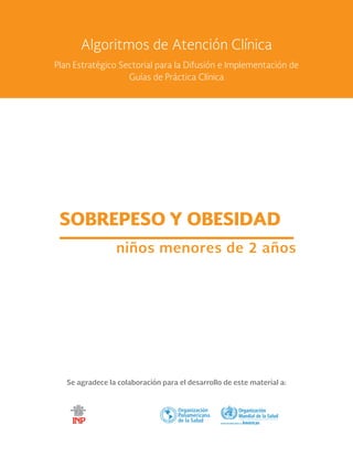 Se agradece la colaboración para el desarrollo de este material a:
SOBREPESO Y OBESIDAD
niños menores de 2 años
Algoritmos de Atención Clínica
Plan Estratégico Sectorial para la Difusión e Implementación de
Guías de Práctica Clínica
 