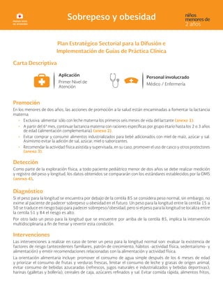 Plan Estratégico Sectorial para la Difusión e
Implementación de Guías de Práctica Clínica
Carta Descriptiva
Promoción
En los menores de dos años, las acciones de promoción a la salud están encaminadas a fomentar la lactancia
materna
• Exclusiva: alimentar sólo con leche materna los primeros seis meses de vida del lactante (anexo 1).
• A partir del 6º mes, continuar lactancia materna con raciones específicas por grupo etario hasta los 2 o 3 años
de edad (alimentación complementaria) (anexo 2).
• Evitar comprar y consumir alimentos industrializados para bebé adicionados con miel de maíz, azúcar y sal.
Asimismo evitar la adición de sal, azúcar, miel o saborizantes.
• Recomendar la actividad física asistida y supervisada, en su caso, promover el uso de casco y otros protectores
(anexo 3).
Detección
Como parte de la exploración física, a todo paciente pediátrico menor de dos años se debe realizar medición
y registro del peso y longitud, los datos obtenidos se compararán con los estándares establecidos por la OMS
(anexo 4).
Diagnóstico
Si el peso para la longitud se encuentra por debajo de la centila 85 se considera peso normal, sin embargo, no
exime al paciente de padecer sobrepeso u obesidad en el futuro. Un peso para la longitud entre la centila 15 a
50 se traduce en riesgo bajo para padecer sobrepeso/obesidad, pero si el peso para la longitud se localiza entre
la centila 51 y 84 el riesgo es alto.
Por otro lado un peso para la longitud que se encuentre por arriba de la centila 85, implica la intervención
multidisciplinaria a fin de frenar y revertir esta condición.
Intervenciones
Las intervenciones a realizar en caso de tener un peso para la longitud normal son: evaluar la existencia de
factores de riesgo (antecedentes familiares, patrón de crecimiento, hábitos -actividad física, sedentarismo- y
alimentación) y emitir recomendaciones relacionadas con la alimentación y actividad física.
La orientación alimentaria incluye: promover el consumo de agua simple después de los 6 meses de edad
y priorizar el consumo de frutas y verduras frescas, limitar el consumo de leche y grasas de origen animal,
evitar consumo de bebidas azucaradas (refrescos, jugos naturales e industrializados y bebidas deportivas),
harinas (galletas y bollería), cereales de caja, azúcares refinados y sal. Evitar comida rápida, alimentos fritos,
 