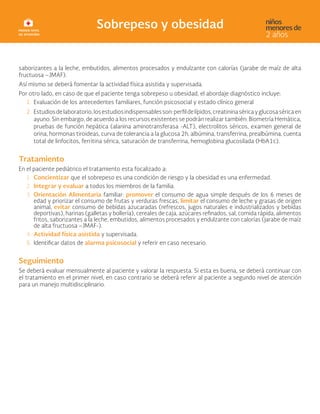 saborizantes a la leche, embutidos, alimentos procesados y endulzante con calorías (jarabe de maíz de alta
fructuosa –JMAF).
Así mismo se deberá fomentar la actividad física asistida y supervisada.
Por otro lado, en caso de que el paciente tenga sobrepeso u obesidad, el abordaje diagnóstico incluye:
1. Evaluación de los antecedentes familiares, función psicosocial y estado clínico general
2. Estudiosdelaboratorio,losestudiosindispensablesson:perfildelípidos,creatininaséricayglucosaséricaen
ayuno. Sin embargo, de acuerdo a los recursos existentes se podrán realizar también: Biometría Hemática,
pruebas de función hepática (alanina aminotransferasa -ALT), electrolitos séricos, examen general de
orina, hormonas tiroideas, curva de tolerancia a la glucosa 2h, albúmina, transferrina, prealbúmina, cuenta
total de linfocitos, ferritina sérica, saturación de transferrina, hemoglobina glucosilada (HbA1c).
Tratamiento
En el paciente pediátrico el tratamiento esta focalizado a:
1. Concientizar que el sobrepeso es una condición de riesgo y la obesidad es una enfermedad.
2. Integrar y evaluar a todos los miembros de la familia.
3. Orientación Alimentaria familiar: promover el consumo de agua simple después de los 6 meses de
edad y priorizar el consumo de frutas y verduras frescas, limitar el consumo de leche y grasas de origen
animal, evitar consumo de bebidas azucaradas (refrescos, jugos naturales e industrializados y bebidas
deportivas), harinas (galletas y bollería), cereales de caja, azúcares refinados, sal, comida rápida, alimentos
fritos, saborizantes a la leche, embutidos, alimentos procesados y endulzante con calorías (jarabe de maíz
de alta fructuosa –JMAF-).
4. Actividad física asistida y supervisada.
5. Identificar datos de alarma psicosocial y referir en caso necesario.
Seguimiento
Se deberá evaluar mensualmente al paciente y valorar la respuesta. Si esta es buena, se deberá continuar con
el tratamiento en el primer nivel, en caso contrario se deberá referir al paciente a segundo nivel de atención
para un manejo multidisciplinario.
 