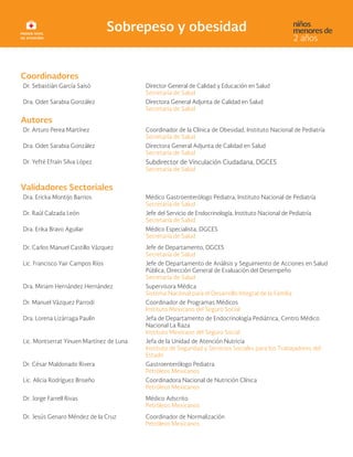 Coordinadores
Dr. Sebastián García Saisó Director General de Calidad y Educación en Salud
Secretaría de Salud
Dra. Odet Sarabia González Directora General Adjunta de Calidad en Salud
Secretaría de Salud
Autores
Dr. Arturo Perea Martínez Coordinador de la Clínica de Obesidad, Instituto Nacional de Pediatría
Secretaría de Salud
Dra. Odet Sarabia González Directora General Adjunta de Calidad en Salud
Secretaría de Salud
Dr. Yefté Efraín Silva López Subdirector de Vinculación Ciudadana, DGCES
Secretaría de Salud
Validadores Sectoriales
Dra. Ericka Montijo Barrios Médico Gastroenterólogo Pediatra, Instituto Nacional de Pediatría
Secretaría de Salud
Dr. Raúl Calzada León Jefe del Servicio de Endocrinología, Instituto Nacional de Pediatría
Secretaría de Salud
Dra. Erika Bravo Aguilar Médico Especialista, DGCES
Secretaría de Salud
Dr. Carlos Manuel Castillo Vázquez Jefe de Departamento, DGCES
Secretaría de Salud
Lic. Francisco Yair Campos Ríos Jefe de Departamento de Análisis y Seguimiento de Acciones en Salud
Pública, Dirección General de Evaluación del Desempeño
Secretaría de Salud
Dra. Miriam Hernández Hernández Supervisora Médica
Sistema Nacional para el Desarrollo Integral de la Familia
Dr. Manuel Vázquez Parrodi Coordinador de Programas Médicos
Instituto Mexicano del Seguro Social
Dra. Lorena Lizárraga Paulín Jefa de Departamento de Endocrinología Pediátrica, Centro Médico
Nacional La Raza
Instituto Mexicano del Seguro Social
Lic. Montserrat Yinuen Martínez de Luna Jefa de la Unidad de Atención Nutricia
Instituto de Seguridad y Servicios Sociales para los Trabajadores del
Estado
Dr. César Maldonado Rivera Gastroenterólogo Pediatra
Petróleos Mexicanos
Lic. Alicia Rodríguez Briseño Coordinadora Nacional de Nutrición Clínica
Petróleos Mexicanos
Dr. Jorge Farrell Rivas Médico Adscrito
Petróleos Mexicanos
Dr. Jesús Genaro Méndez de la Cruz Coordinador de Normalización
Petróleos Mexicanos
 