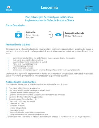 Plan Estratégico Sectorial para la Difusión e
Implementación de Guías de Práctica Clínica
Carta Descriptiva
Promoción de la Salud
Como parte de la educación al paciente y sus familiares existen diversas actividades a realizar, las cuales, si
bien no previenen de forma directa la aparición de leucemia sí favorecen un crecimiento y desarrollo sano, entre
estas:
• 	Suministrar multivitamínicos con ácido fólico en mujeres antes y durante el embarazo
• 	Favorecer la alimentación al seno materno
• 	Seguimiento del menor en consultas de control
• 	Promover la vacunación oportuna
• 	Evitar sobrepeso y obesidad
• 	Promover ejercicio aeróbico
• 	Identificación temprana de signos y síntomas de sospecha de cáncer en el hogar y la escuela
En ámbitos más específicos de prevención, se deberá evitar el contacto con pesticidas, herbicidas o insecticidas,
ya que son factores predisponentes relacionados con la aparición de leucemia.
Antecedentes importantes
En la evaluación del niño sano se deberán considerar los siguientes factores de riesgo:
1. Peso mayor a 4,000 gramos al nacimiento
2. Edad materna (>35 años) y/o edad paterna (>40 años)
3. Exposición a radiación ionizante postnatal
4. Exposición a radiación ionizante in útero en cualquier momento del embarazo
5. Exposición directa a hidrocarburos y pesticidas
6. Antecedentes genéticos/familiares de:
• Leucemia (sobre todo hermanos)
• Síndrome de Down
• Síndrome de Bloom
• Ataxia telangiectasia
• Anemia de Fanconi
• Inmunodeficiencias o uso de inmunosupresores
• Antecedente de uso de quimioterapia en el paciente
La presencia de estos factores no es indicativa de leucemia, sin embargo se ha relacionado con una mayor frecuencia.
 