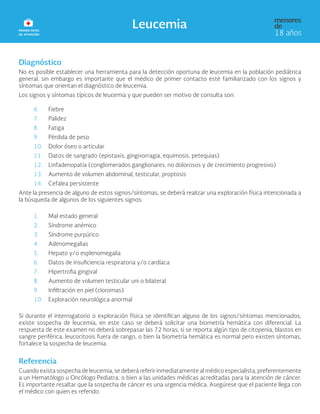 Diagnóstico
No es posible establecer una herramienta para la detección oportuna de leucemia en la población pediátrica
general, sin embargo es importante que el médico de primer contacto esté familiarizado con los signos y
síntomas que orientan el diagnóstico de leucemia.
Los signos y síntomas típicos de leucemia y que pueden ser motivo de consulta son:
6. Fiebre
7. Palidez
8. Fatiga
9. Pérdida de peso
10. Dolor óseo o articular
11. Datos de sangrado (epistaxis, gingivorragia, equimosis, petequias)
12. Linfadenopatía (conglomerados ganglionares, no dolorosos y de crecimiento progresivo)
13. Aumento de volumen abdominal, testicular, proptosis
14. Cefalea persistente
Ante la presencia de alguno de estos signos/síntomas, se deberá realizar una exploración física intencionada a
la búsqueda de algunos de los siguientes signos:
1. Mal estado general
2. Síndrome anémico
3. Síndrome purpúrico
4. Adenomegalias
5. Hepato y/o esplenomegalia
6. Datos de insuficiencia respiratoria y/o cardíaca
7. Hipertrofia gingival
8. Aumento de volumen testicular uni o bilateral
9. Infiltración en piel (cloromas)
10. Exploración neurológica anormal
Si durante el interrogatorio o exploración física se identifican alguno de los signos/síntomas mencionados,
existe sospecha de leucemia, en este caso se deberá solicitar una biometría hemática con diferencial. La
respuesta de este examen no deberá sobrepasar las 72 horas; si se reporta algún tipo de citopenia, blastos en
sangre periférica, leucocitosis fuera de rango, o bien la biometría hemática es normal pero existen síntomas,
fortalece la sospecha de leucemia.
Referencia
Cuando exista sospecha de leucemia, se deberá referir inmediatamente al médico especialista, preferentemente
a un Hematólogo u Oncólogo Pediatra, o bien a las unidades médicas acreditadas para la atención de cáncer.
Es importante resaltar que la sospecha de cáncer es una urgencia médica. Asegúrese que el paciente llega con
el médico con quien es referido.
 