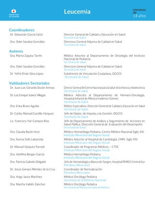 Coordinadores
Dr. Sebastián García Saisó Director General de Calidad y Educación en Salud
Secretaría de Salud
Dra. Odet Sarabia González Directora General Adjunta de Calidad en Salud
Secretaría de Salud
Autores
Dra. Marta Zapata Tarrés Médico Adscrito al Departamento de Oncología del Instituto
Nacional de Pediatría
Secretaría de Salud
Dra. Odet Sarabia González Directora General Adjunta de Calidad en Salud
Secretaría de Salud
Dr. Yefté Efraín Silva López Subdirector de Vinculación Ciudadana, DGCES
Secretaría de Salud
Validadores Sectoriales
Dr. Juan Luis Gerardo Durán Arenas DirectorGeneraldelCentroNacionalparalaSalud delaInfanciayAdolescencia
Secretaría de salud
Dr. Luis Enrique Juárez Villegas Médico Adscrito al Departamento de Hemato-Oncología,
Hospital Infantil de México Federico Gómez
Secretaría de Salud
Dra. Erika Bravo Aguilar Médico Especialista, Dirección General de Calidad y Educación en Salud
Secretaría de Salud
Dr. Carlos Manuel Castillo Vázquez Jefe de Depto. de Impulso a la Gestión, DGCES
Secretaría de Salud
Lic. Francisco Yair Campos Ríos Jefe de Departamento de Análisis y Seguimiento de Acciones en
Salud Pública, Dirección General de Evaluación del Desempeño
Secretaría de Salud
Dra. Claudia Barón Arce Médico Hematólogo Pediatra, Centro Médico Nacional Siglo XXI
Instituto Mexicano del Seguro Social
Dra. Karina Solís Labastida Médico Adscrito al Hospital de Cardiología, CMN Siglo XXI
Instituto Mexicano del Seguro Social
Dr. Manuel Vázquez Parrodi Coordinador de Programas Médicos – CTEC
Instituto Mexicano del Seguro Social
Dra. Adolfina Berges García Médico Hematólogo Pediatra.
Instituto Mexicano del Seguro Social
Dra. Patricia Galindo Delgado Jefa de Hematología y Banco de Sangre, Hospital PEMEX Central Sur
Petróleos Mexicanos
Dr. Jesús Genaro Méndez de la Cruz Coordinador de Normalización
Petróleos Mexicanos
Dra. Angy Jasso Martínez Médico Oncólogo Pediatra
Secretaría de la Defensa Nacional
Dra. Martha Valdés Sánchez Médico Oncólogo Pediatra
Secretaría de Marina Armada de México
 