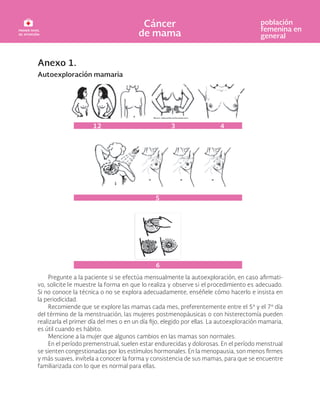 Anexo 1.
Autoexploración mamaria
Pregunte a la paciente si se efectúa mensualmente la autoexploración, en caso -
vo, solicite le muestre la forma en que lo realiza y observe si el procedimiento es adecuado.
Si no conoce la técnica o no se explora adecuadamente, enséñele cómo hacerlo e insista en
la periodicidad.
Recomiende que se explore las mamas cada mes, preferentemente entre el 5º y el 7º día
del término de la menstruación, las mujeres postmenopáusicas o con histerectomía pueden
realizarla el primer día del mes o en un día elegido por ellas. La autoexploración mamaria,
es útil cuando es hábito.
Mencione a la mujer que algunos cambios en las mamas son normales.
En el período premenstrual, suelen estar endurecidas y dolorosas. En el período menstrual
se sienten congestionadas por los estímulos hormonales. En la menopausia, son menos
y más suaves, invítela a conocer la forma y consistencia de sus mamas, para que se encuentre
familiarizada con lo que es normal para ellas.
12 3
5
6
4
 