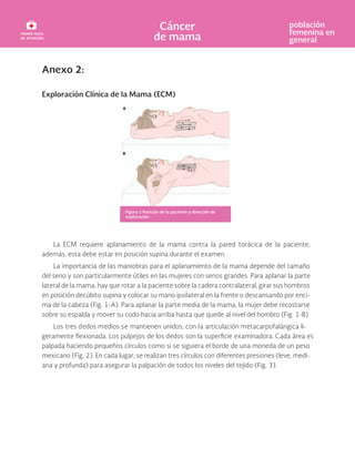 Anexo 2:
Exploración Clínica de la Mama (ECM)
La ECM requiere aplanamiento de la mama contra la pared torácica de la paciente;
además, esta debe estar en posición supina durante el examen.
La importancia de las maniobras para el aplanamiento de la mama depende del tamaño
del seno y son particularmente útiles en las mujeres con senos grandes. Para aplanar la parte
lateral de la mama, hay que rotar a la paciente sobre la cadera contralateral, girar sus hombros
en posición decúbito supina y colocar su mano ipsilateral en la frente o descansando por enci-
ma de la cabeza (Fig. 1-A). Para aplanar la parte media de la mama, la mujer debe recostarse
sobre su espalda y mover su codo hacia arriba hasta que quede al nivel del hombro (Fig. 1-B).
Los tres dedos medios se mantienen unidos, con la articulación metacarpofalángica li-
geramente Los pulpejos de los dedos son la examinadora. Cada área es
palpada haciendo pequeños círculos como si se siguiera el borde de una moneda de un peso
mexicano (Fig. 2). En cada lugar, se realizan tres círculos con diferentes presiones (leve, medi-
ana y profunda) para asegurar la palpación de todos los niveles del tejido (Fig. 3).
Figura 1 Posición de la paciente y dirección de
exploración
 