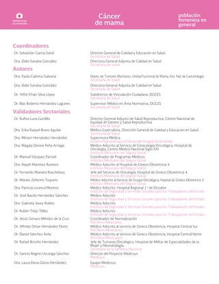 Coordinadores
Dr. Sebastián García Saisó Director General de Calidad y Educación en Salud
Secretaría de Salud
Dra. Odet Sarabia González Directora General Adjunta de Calidad en Salud
Secretaría de Salud
Autores
Dra. Paula Cabrera Galeana Depto. de Tumores Mamarios, Unidad Funcional de Mama, Inst. Nal. de Cancerología
Secretaría de Salud
Dra. Odet Sarabia González Directora General Adjunta de Calidad en Salud
Secretaría de Salud
Dr. Yefté Efraín Silva López Subdirector de Vinculación Ciudadana, DGCES
Secretaría de Salud
Dr. Blas Roberto Hernández Lagunes Supervisor Médico en Área Normativa, DGCES
Secretaría de Salud
Validadores Sectoriales
Dr. Rufino Luna Gordillo Director General Adjunto de Salud Reproductiva, Centro Nacional de
Equidad de Genero y Salud Reproductiva
Secretaría de Salud
Dra. Erika Raquel Bravo Aguilar Médico Especialista, Dirección General de Calidad y Educacion en Salud
Secretaría de Salud
Dra. Miriam Hernández Hernández Supervisora Médica
Sistema Nacional para el Desarrollo Integral de la Familia
Dra. Magaly Denise Peña Arriaga Médico Adscrito al Servicio de Ginecología Oncológica, Hospital de
Oncología, Centro Médico Nacional Siglo XXI
Instituto Mexicano del Seguro Social
Dr. Manuel Vázquez Parrodi Coordinador de Programas Medicos
Instituto Mexicano del Seguro Social
Dra. Nayeli Martínez Romero Médico Adscrito al Hospital de Gineco Obstetricia 4.
Instituto Mexicano del Seguro Social
Dr. Fernando Mainero Ratchelous Jefe del Servicio de Oncología, Hospital de Gineco Obstetricia 4.
Instituto Mexicano del Seguro Social
Dr. Moisés Zeferino Toquero Médico Adscrito al Servicio de Ciurgía Oncológica, Hopital de Gineco Obstetrica 3.
Instituto Mexicano del Seguro Social
Dra. Patricia Loranca Moreno Médico Adscrito, Hospital Regional 1° de Octubre
Instituto de Seguridad y Servicios Sociales para los Trabajadores del Estado
Dr. José Bacilio Hernández Sánchez Médico Adscrito
Instituto de Seguridad y Servicios Sociales para los Trabajadores del Estado
Dra. Gabriela Javey Robles Médico Adscrito.
Instituto de Seguridad y Servicios Sociales para los Trabajadores del Estado
Dr. Rubén Trejo Téllez Médico Adscrito
Instituto de Seguridad y Servicios Sociales para los Trabajadores del Estado
Dr. Jesús Genaro Méndez de la Cruz Coordinador de Normalización
Petróleos Mexicanos
Dr. Alfredo Omar Hernández Flores Médico Adscrito al servicio de Gineco Obstetricia, Hospital Central Sur
Petróleos Mexicanos
Dr. Daniel Sánchez Ávila Médico Adscrito al servicio de Gineco Obstetricia, Hospital Central Norte
Petróleos Mexicanos
Dr. Rafael Briceño Hernández Jefe de Tumores Oncológico, Hospital de Militar de Especialidades de la
Mujer y Neonatología,
Secretaría de la Defensa Nacional
Dr. Santos Regino Uscanga Sánchez Director del Proyecto Medicsus
Medicsus
Dra. Laura Elena Gloria Hernández Equipo Medicsus
Medicsus
 