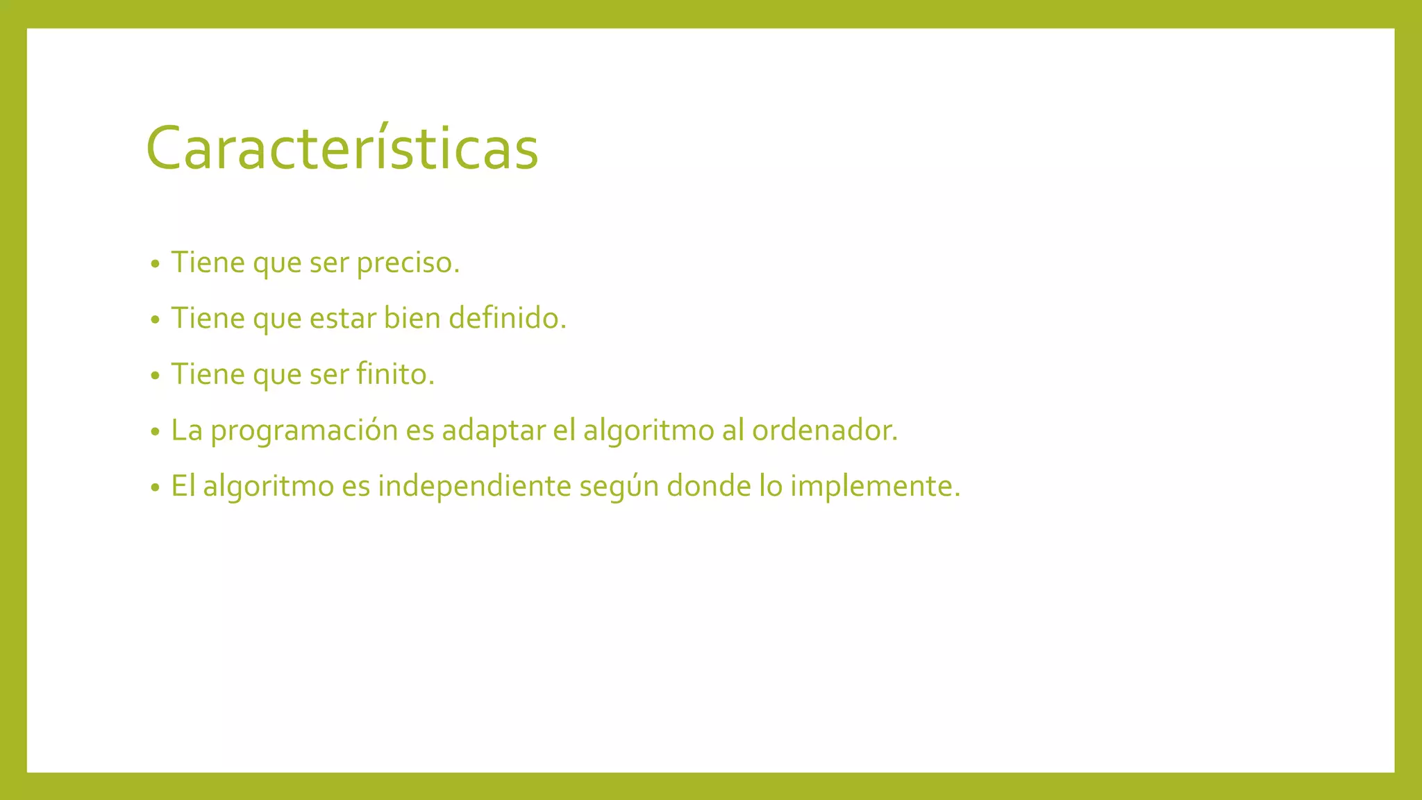 Características 
• Tiene que ser preciso. 
• Tiene que estar bien definido. 
• Tiene que ser finito. 
• La programación es adaptar el algoritmo al ordenador. 
• El algoritmo es independiente según donde lo implemente. 
 
