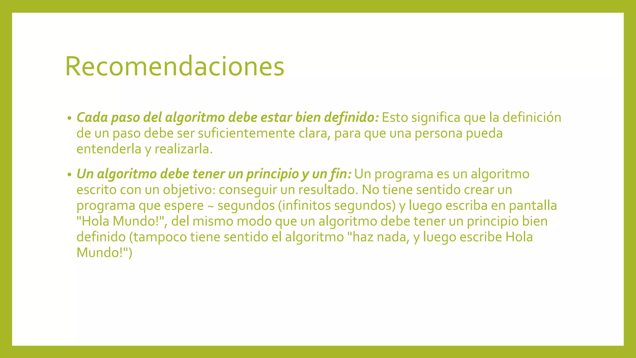 Recomendaciones 
• Cada paso del algoritmo debe estar bien definido: Esto significa que la definición 
de un paso debe ser suficientemente clara, para que una persona pueda 
entenderla y realizarla. 
• Un algoritmo debe tener un principio y un fin: Un programa es un algoritmo 
escrito con un objetivo: conseguir un resultado. No tiene sentido crear un 
programa que espere ~ segundos (infinitos segundos) y luego escriba en pantalla 
"Hola Mundo!", del mismo modo que un algoritmo debe tener un principio bien 
definido (tampoco tiene sentido el algoritmo "haz nada, y luego escribe Hola 
Mundo!") 
 