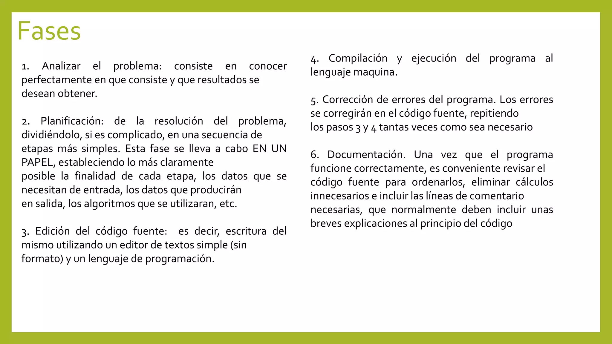 Fases 
1. Analizar el problema: consiste en conocer 
perfectamente en que consiste y que resultados se 
desean obtener. 
2. Planificación: de la resolución del problema, 
dividiéndolo, si es complicado, en una secuencia de 
etapas más simples. Esta fase se lleva a cabo EN UN 
PAPEL, estableciendo lo más claramente 
posible la finalidad de cada etapa, los datos que se 
necesitan de entrada, los datos que producirán 
en salida, los algoritmos que se utilizaran, etc. 
3. Edición del código fuente: es decir, escritura del 
mismo utilizando un editor de textos simple (sin 
formato) y un lenguaje de programación. 
4. Compilación y ejecución del programa al 
lenguajemaquina. 
5. Corrección de errores del programa. Los errores 
se corregirán en el código fuente, repitiendo 
los pasos 3 y 4 tantas veces como sea necesario 
6. Documentación. Una vez que el programa 
funcione correctamente, es conveniente revisar el 
código fuente para ordenarlos, eliminar cálculos 
innecesarios e incluir las líneas de comentario 
necesarias, que normalmente deben incluir unas 
breves explicaciones al principio del código 
 