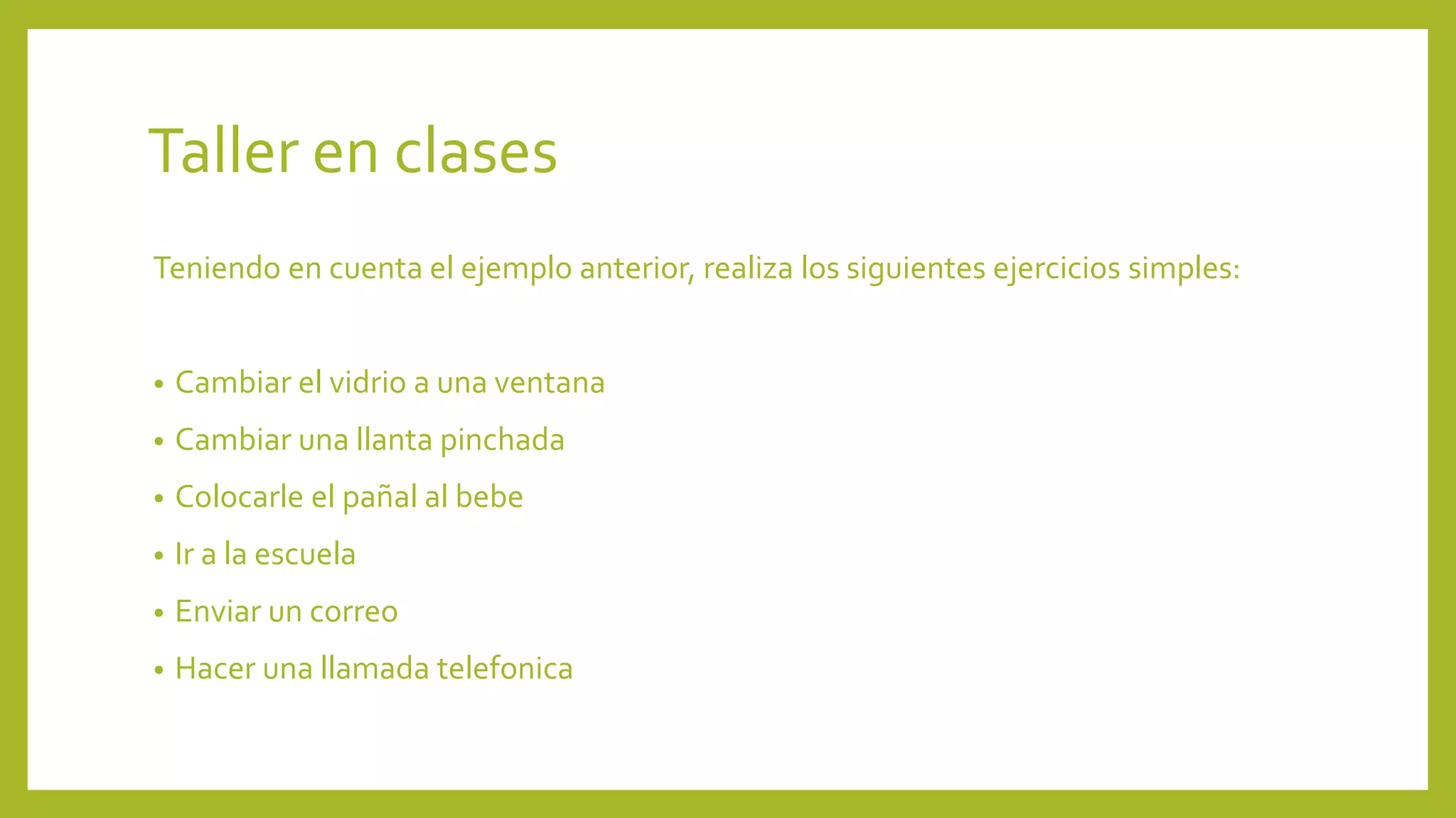 Taller en clases 
Teniendo en cuenta el ejemplo anterior, realiza los siguientes ejercicios simples: 
• Cambiar el vidrio a una ventana 
• Cambiar una llanta pinchada 
• Colocarle el pañal al bebe 
• Ir a la escuela 
• Enviar un correo 
• Hacer una llamada telefonica 
 
