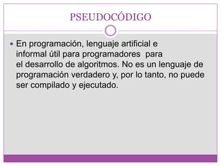 PSEUDOCÓDIGO
 En programación, lenguaje artificial e
informal útil para programadores para
el desarrollo de algoritmos. No es un lenguaje de
programación verdadero y, por lo tanto, no puede
ser compilado y ejecutado.
 