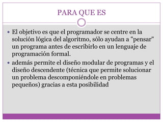PARA QUE ES
 El objetivo es que el programador se centre en la
solución lógica del algoritmo, sólo ayudan a "pensar"
un programa antes de escribirlo en un lenguaje de
programación formal.
 además permite el diseño modular de programas y el
diseño descendente (técnica que permite solucionar
un problema descomponiéndole en problemas
pequeños) gracias a esta posibilidad
 